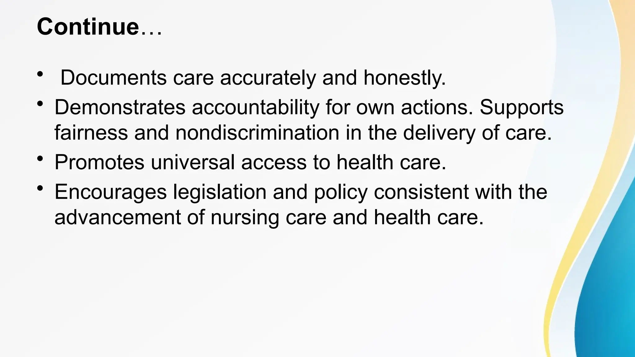 Continue…
• Documents care accurately and honestly.
• Demonstrates accountability for own actions. Supports
fairness and nondiscrimination in the delivery of care.
• Promotes universal access to health care.
• Encourages legislation and policy consistent with the
advancement of nursing care and health care.
 