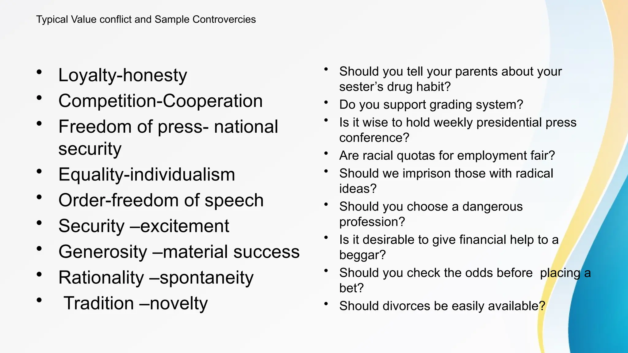 Typical Value conflict and Sample Controvercies
• Loyalty-honesty
• Competition-Cooperation
• Freedom of press- national
security
• Equality-individualism
• Order-freedom of speech
• Security –excitement
• Generosity –material success
• Rationality –spontaneity
• Tradition –novelty
• Should you tell your parents about your
sester’s drug habit?
• Do you support grading system?
• Is it wise to hold weekly presidential press
conference?
• Are racial quotas for employment fair?
• Should we imprison those with radical
ideas?
• Should you choose a dangerous
profession?
• Is it desirable to give financial help to a
beggar?
• Should you check the odds before placing a
bet?
• Should divorces be easily available?
 