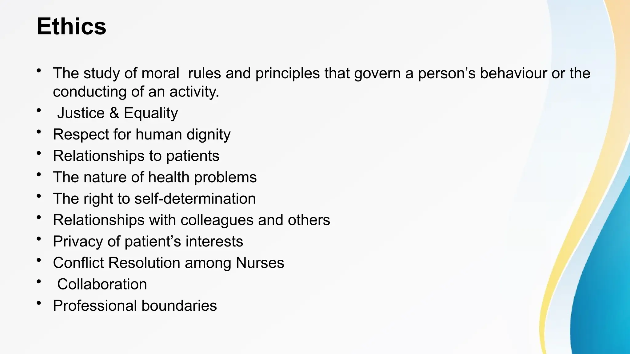 Ethics
• The study of moral rules and principles that govern a person’s behaviour or the
conducting of an activity.
• Justice & Equality
• Respect for human dignity
• Relationships to patients
• The nature of health problems
• The right to self-determination
• Relationships with colleagues and others
• Privacy of patient’s interests
• Conflict Resolution among Nurses
• Collaboration
• Professional boundaries
 