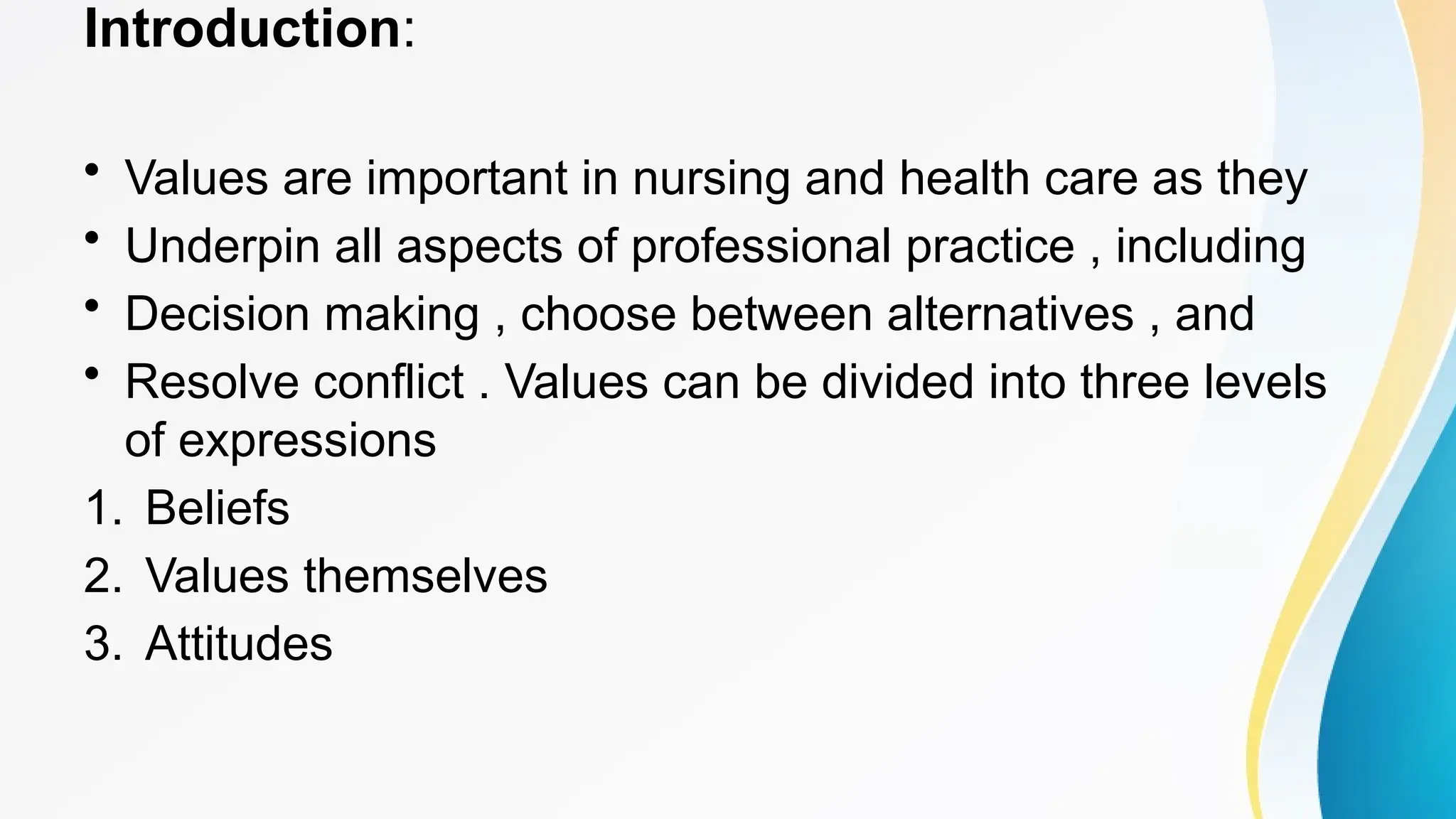 Introduction:
• Values are important in nursing and health care as they
• Underpin all aspects of professional practice , including
• Decision making , choose between alternatives , and
• Resolve conflict . Values can be divided into three levels
of expressions
1. Beliefs
2. Values themselves
3. Attitudes
 
