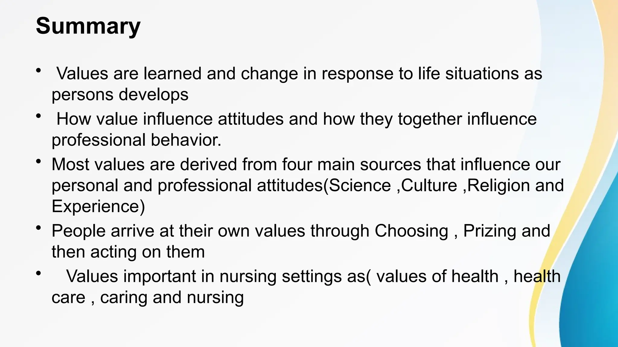 Summary
• Values are learned and change in response to life situations as
persons develops
• How value influence attitudes and how they together influence
professional behavior.
• Most values are derived from four main sources that influence our
personal and professional attitudes(Science ,Culture ,Religion and
Experience)
• People arrive at their own values through Choosing , Prizing and
then acting on them
• Values important in nursing settings as( values of health , health
care , caring and nursing
 
