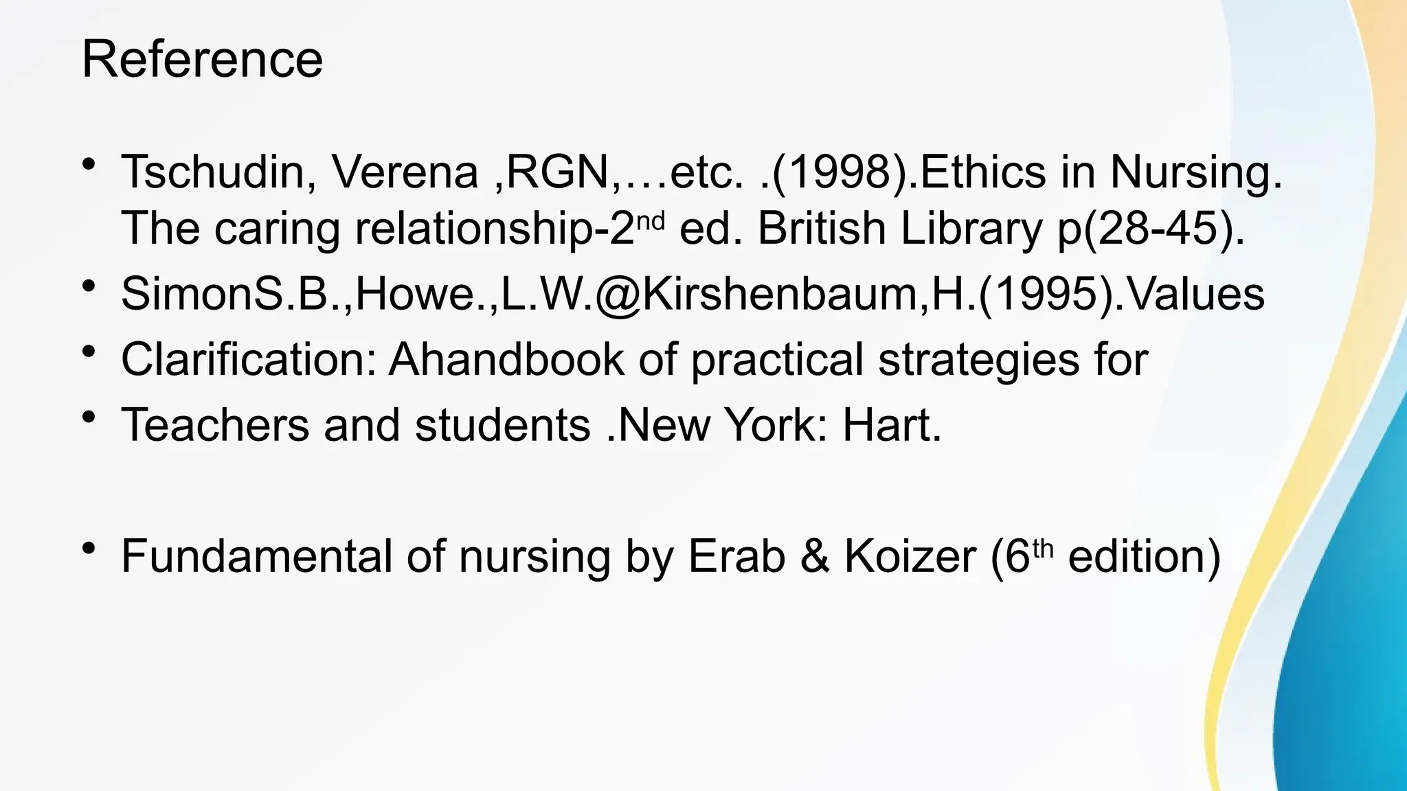 Reference
• Tschudin, Verena ,RGN,…etc. .(1998).Ethics in Nursing.
The caring relationship-2nd
ed. British Library p(28-45).
• SimonS.B.,Howe.,L.W.@Kirshenbaum,H.(1995).Values
• Clarification: Ahandbook of practical strategies for
• Teachers and students .New York: Hart.
• Fundamental of nursing by Erab & Koizer (6th
edition)
 