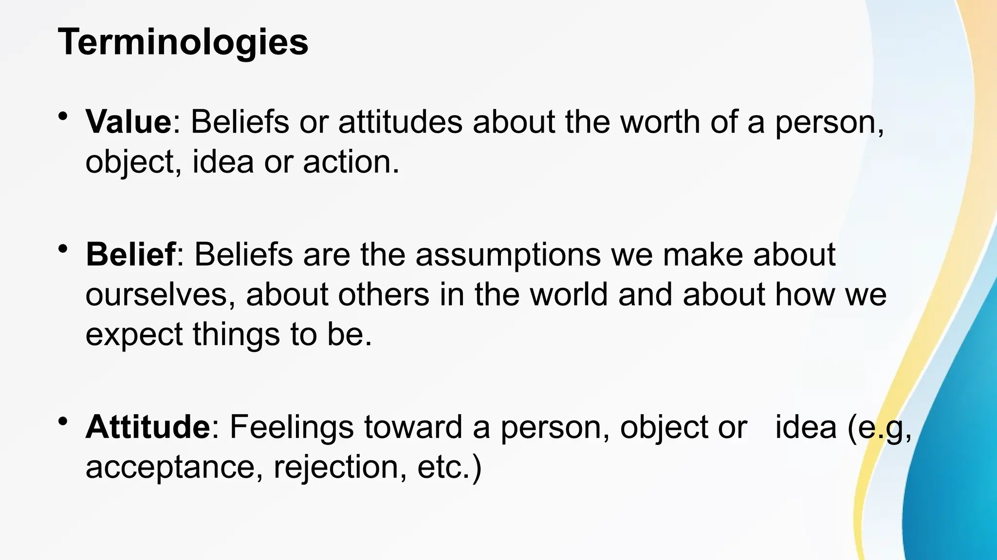Terminologies
• Value: Beliefs or attitudes about the worth of a person,
object, idea or action.
• Belief: Beliefs are the assumptions we make about
ourselves, about others in the world and about how we
expect things to be.
• Attitude: Feelings toward a person, object or idea (e.g,
acceptance, rejection, etc.)
 