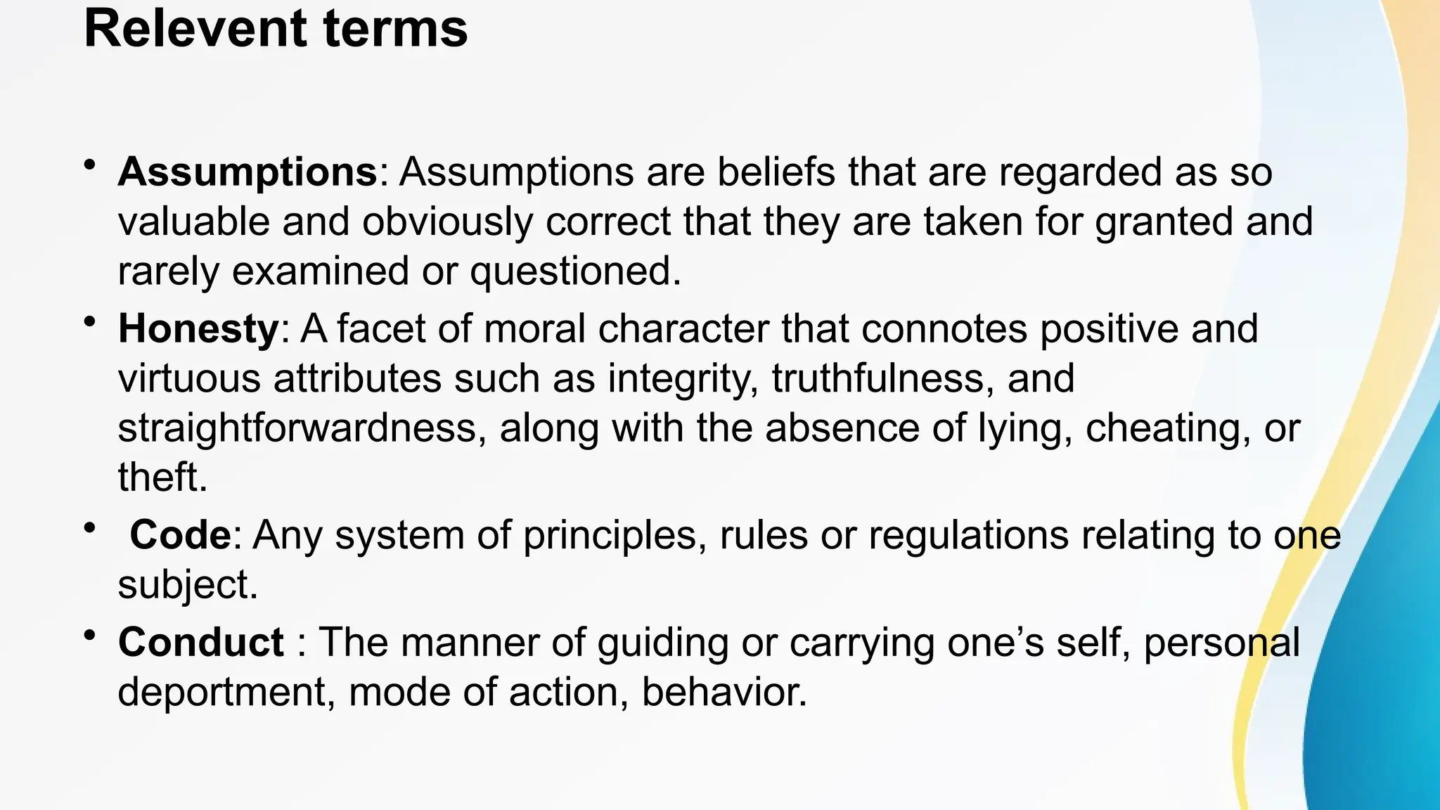 Relevent terms
• Assumptions: Assumptions are beliefs that are regarded as so
valuable and obviously correct that they are taken for granted and
rarely examined or questioned.
• Honesty: A facet of moral character that connotes positive and
virtuous attributes such as integrity, truthfulness, and
straightforwardness, along with the absence of lying, cheating, or
theft.
• Code: Any system of principles, rules or regulations relating to one
subject.
• Conduct : The manner of guiding or carrying one’s self, personal
deportment, mode of action, behavior.
 