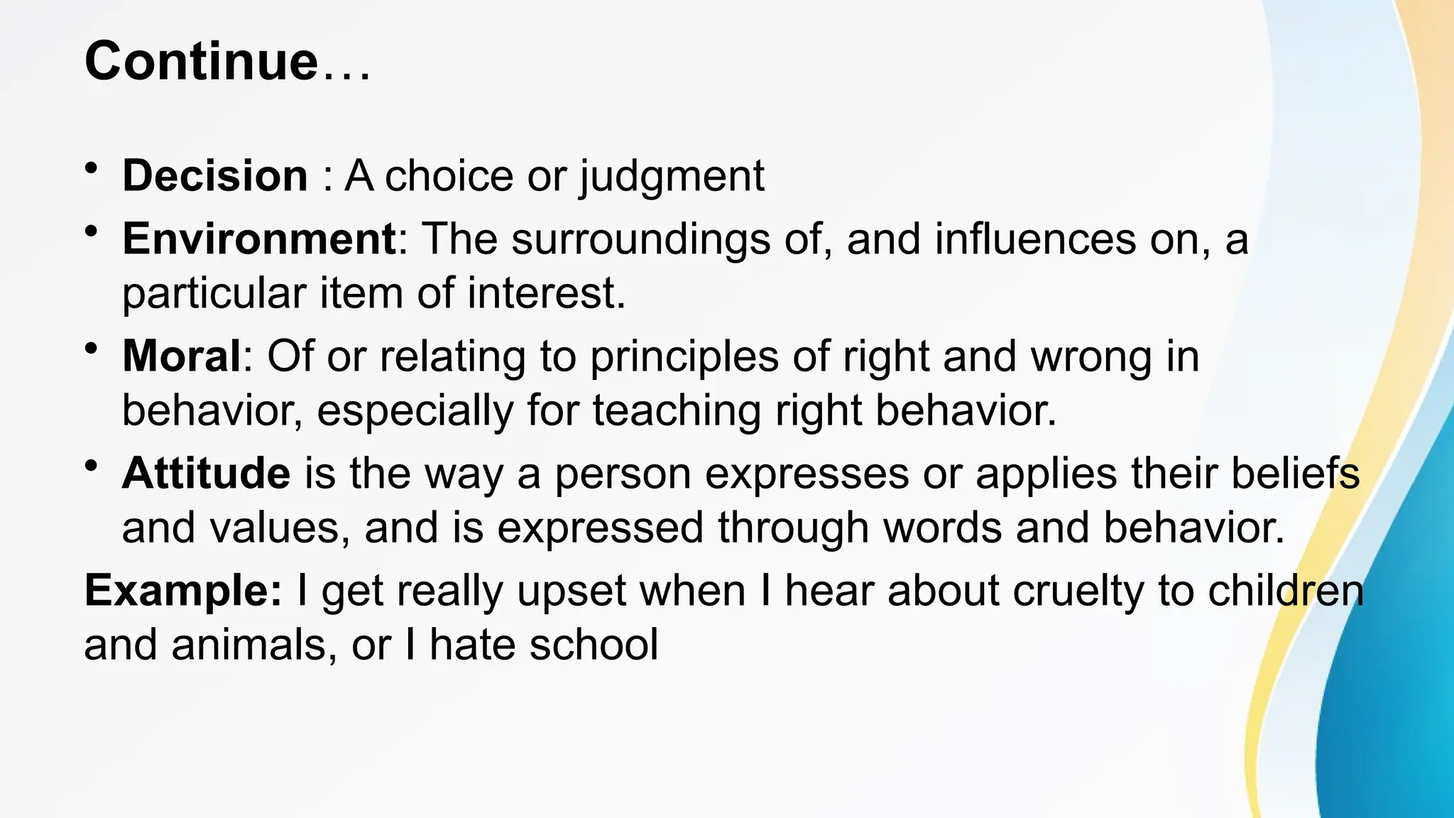 Continue…
• Decision : A choice or judgment
• Environment: The surroundings of, and influences on, a
particular item of interest.
• Moral: Of or relating to principles of right and wrong in
behavior, especially for teaching right behavior.
• Attitude is the way a person expresses or applies their beliefs
and values, and is expressed through words and behavior.
Example: I get really upset when I hear about cruelty to children
and animals, or I hate school
 