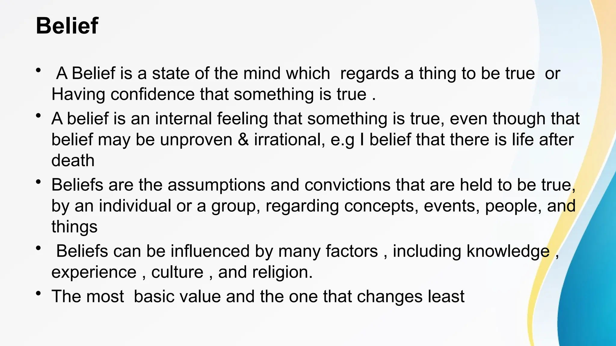 Belief
• A Belief is a state of the mind which regards a thing to be true or
Having confidence that something is true .
• A belief is an internal feeling that something is true, even though that
belief may be unproven & irrational, e.g I belief that there is life after
death
• Beliefs are the assumptions and convictions that are held to be true,
by an individual or a group, regarding concepts, events, people, and
things
• Beliefs can be influenced by many factors , including knowledge ,
experience , culture , and religion.
• The most basic value and the one that changes least
 