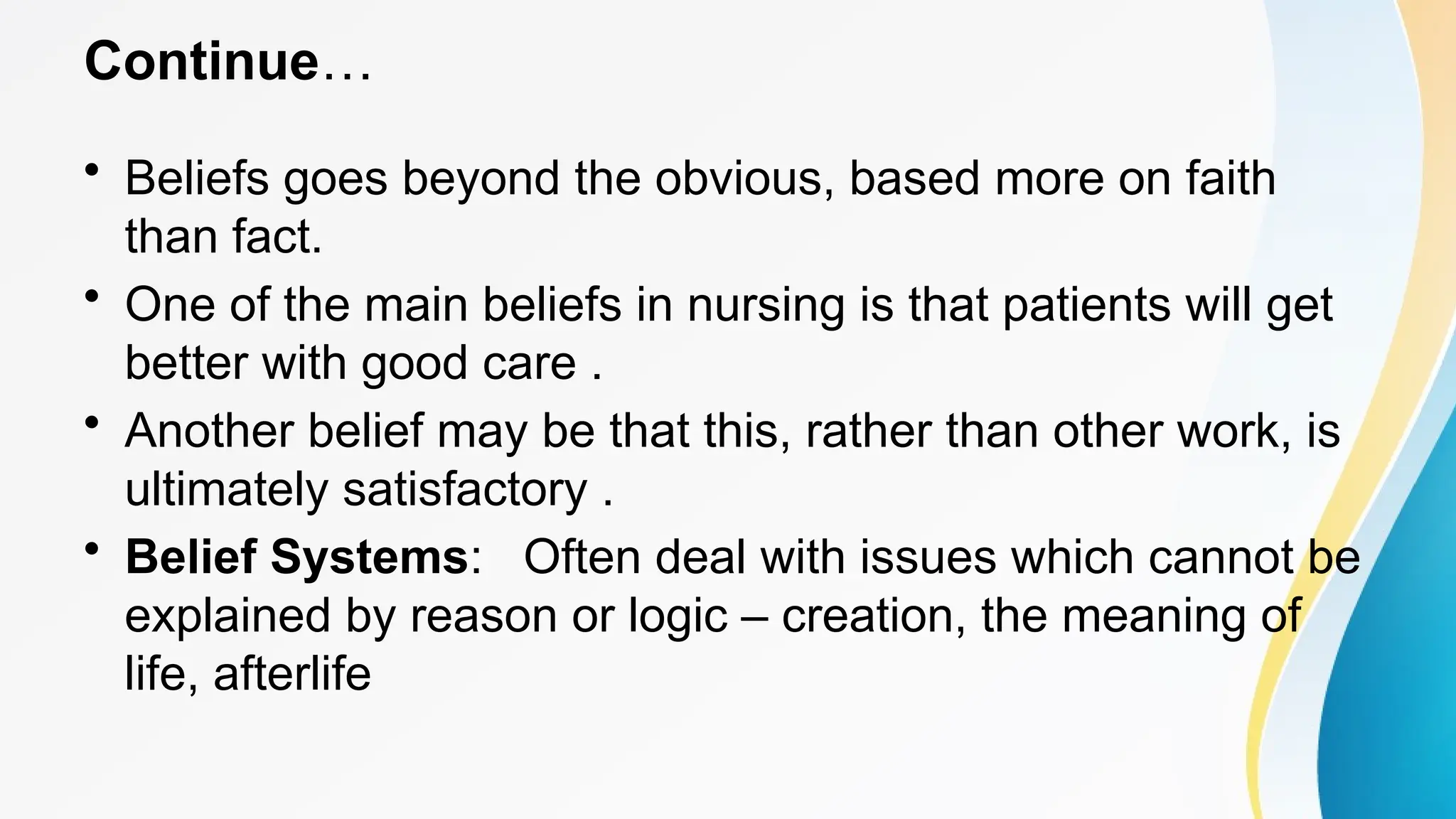 Continue…
• Beliefs goes beyond the obvious, based more on faith
than fact.
• One of the main beliefs in nursing is that patients will get
better with good care .
• Another belief may be that this, rather than other work, is
ultimately satisfactory .
• Belief Systems: Often deal with issues which cannot be
explained by reason or logic – creation, the meaning of
life, afterlife
 