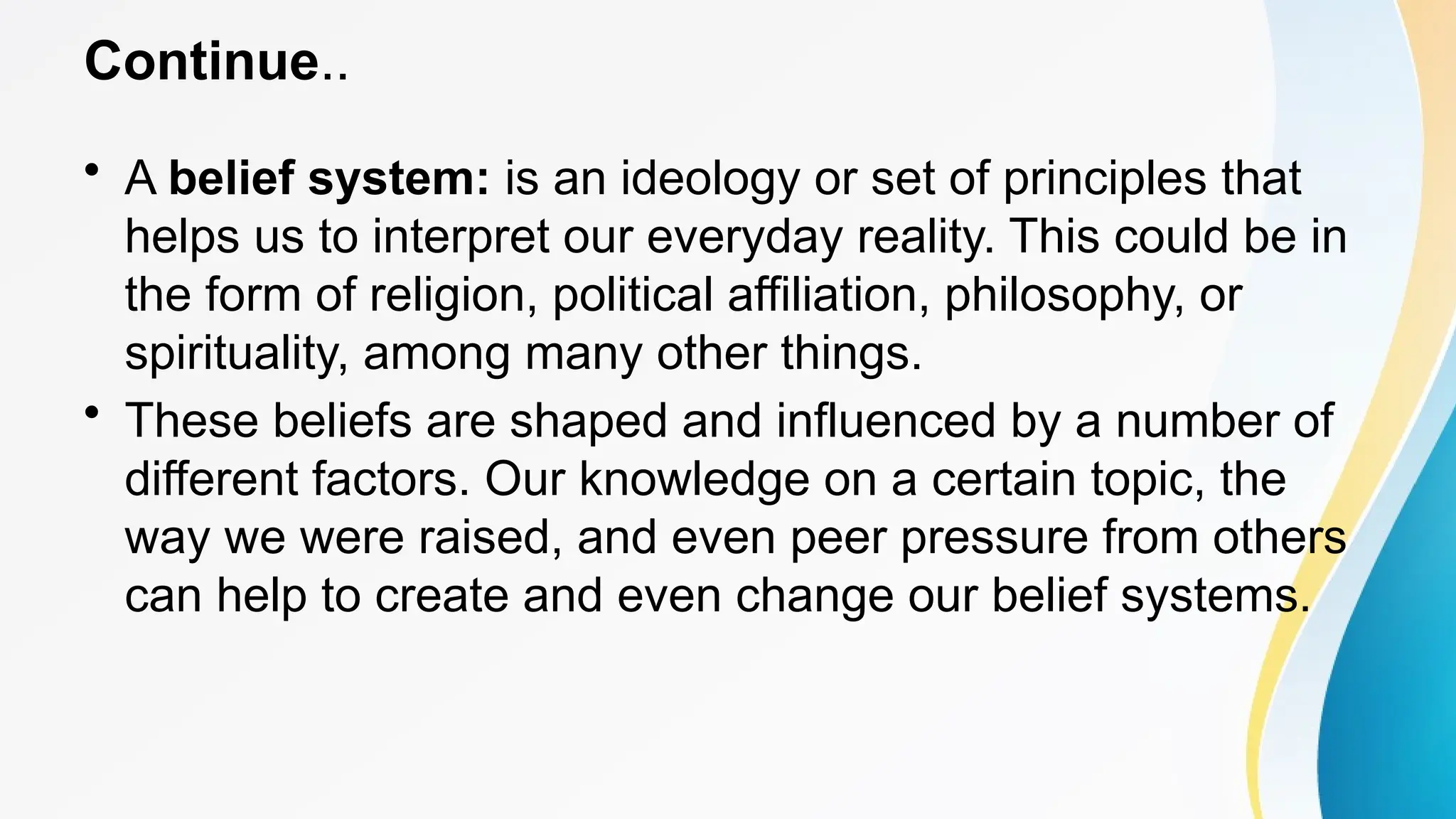 Continue..
• A belief system: is an ideology or set of principles that
helps us to interpret our everyday reality. This could be in
the form of religion, political affiliation, philosophy, or
spirituality, among many other things.
• These beliefs are shaped and influenced by a number of
different factors. Our knowledge on a certain topic, the
way we were raised, and even peer pressure from others
can help to create and even change our belief systems.
 