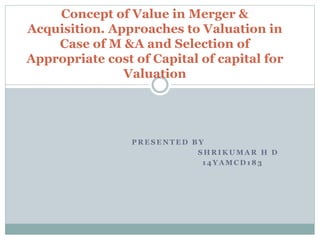 P R E S E N T E D B Y
S H R I K U M A R H D
1 4 Y A M C D 1 8 3
Concept of Value in Merger &
Acquisition. Approaches to Valuation in
Case of M &A and Selection of
Appropriate cost of Capital of capital for
Valuation
 