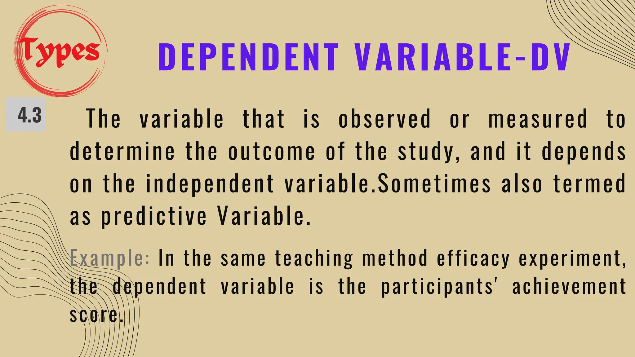 DEPENDENT VARIABLE-DV
4.3 The variable that is observed or measured to
determine the outcome of the study, and it depends
on the independent variable.Sometimes also termed
as predictive Variable.
Example: In the same teaching method efficacy experiment,
the dependent variable is the participants' achievement
score.
Types
 