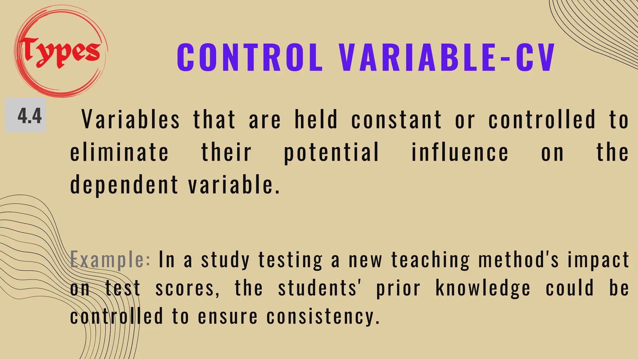 CONTROL VARIABLE-CV
4.4 Variables that are held constant or controlled to
eliminate their potential influence on the
dependent variable.
Example: In a study testing a new teaching method's impact
on test scores, the students' prior knowledge could be
controlled to ensure consistency.
Types
 