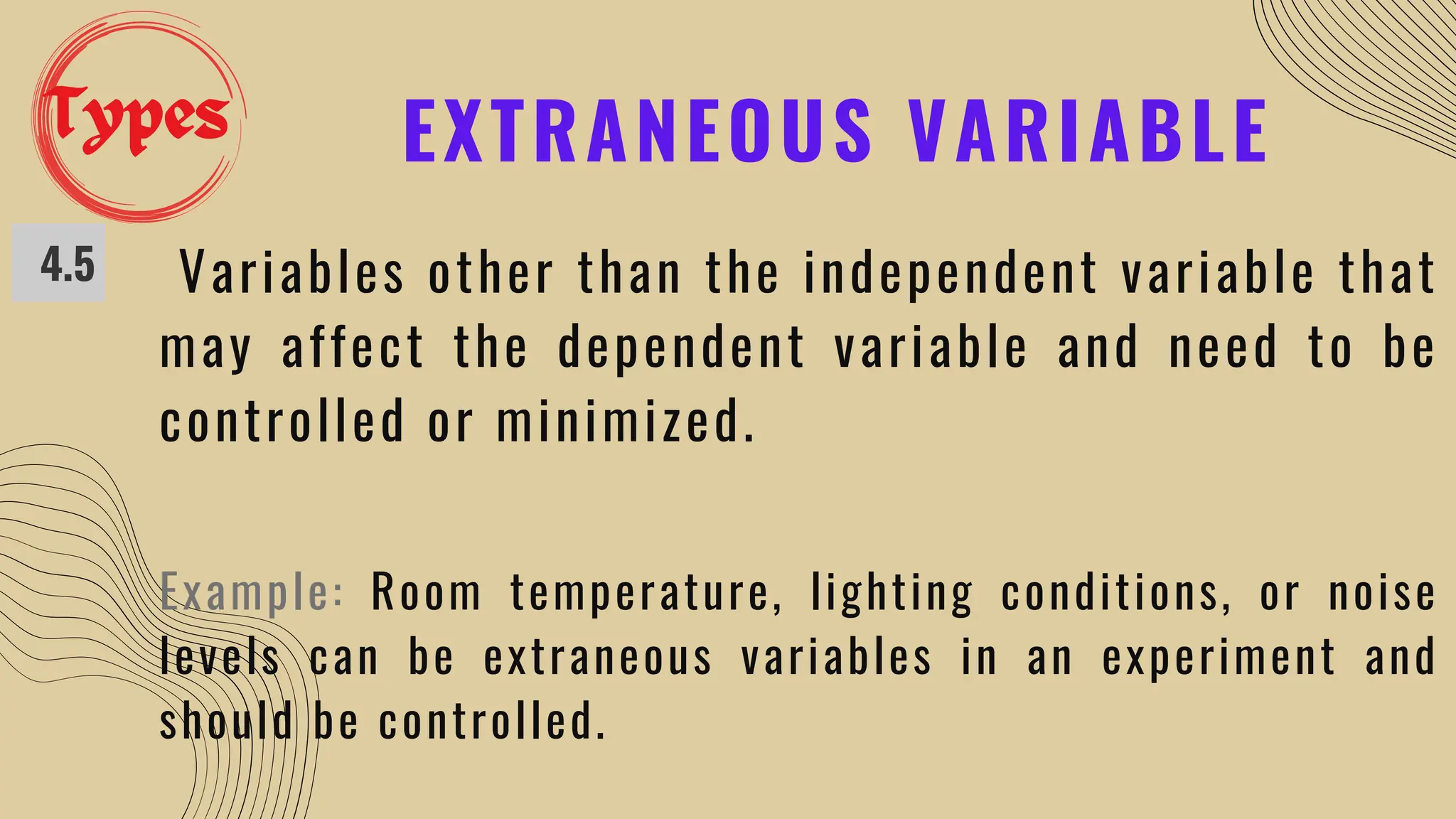 EXTRANEOUS VARIABLE
4.5 Variables other than the independent variable that
may affect the dependent variable and need to be
controlled or minimized.
Example: Room temperature, lighting conditions, or noise
levels can be extraneous variables in an experiment and
should be controlled.
Types
 