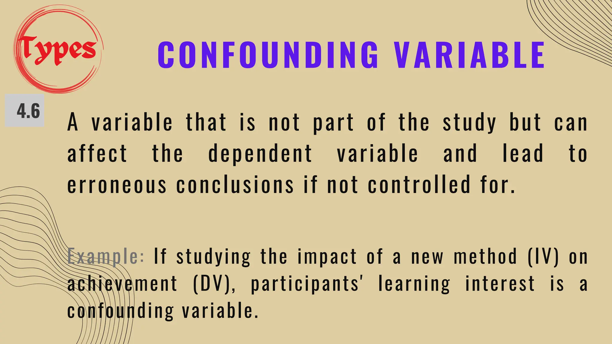 CONFOUNDING VARIABLE
4.6
A variable that is not part of the study but can
affect the dependent variable and lead to
erroneous conclusions if not controlled for.
Example: If studying the impact of a new method (IV) on
achievement (DV), participants' learning interest is a
confounding variable.
Types
 