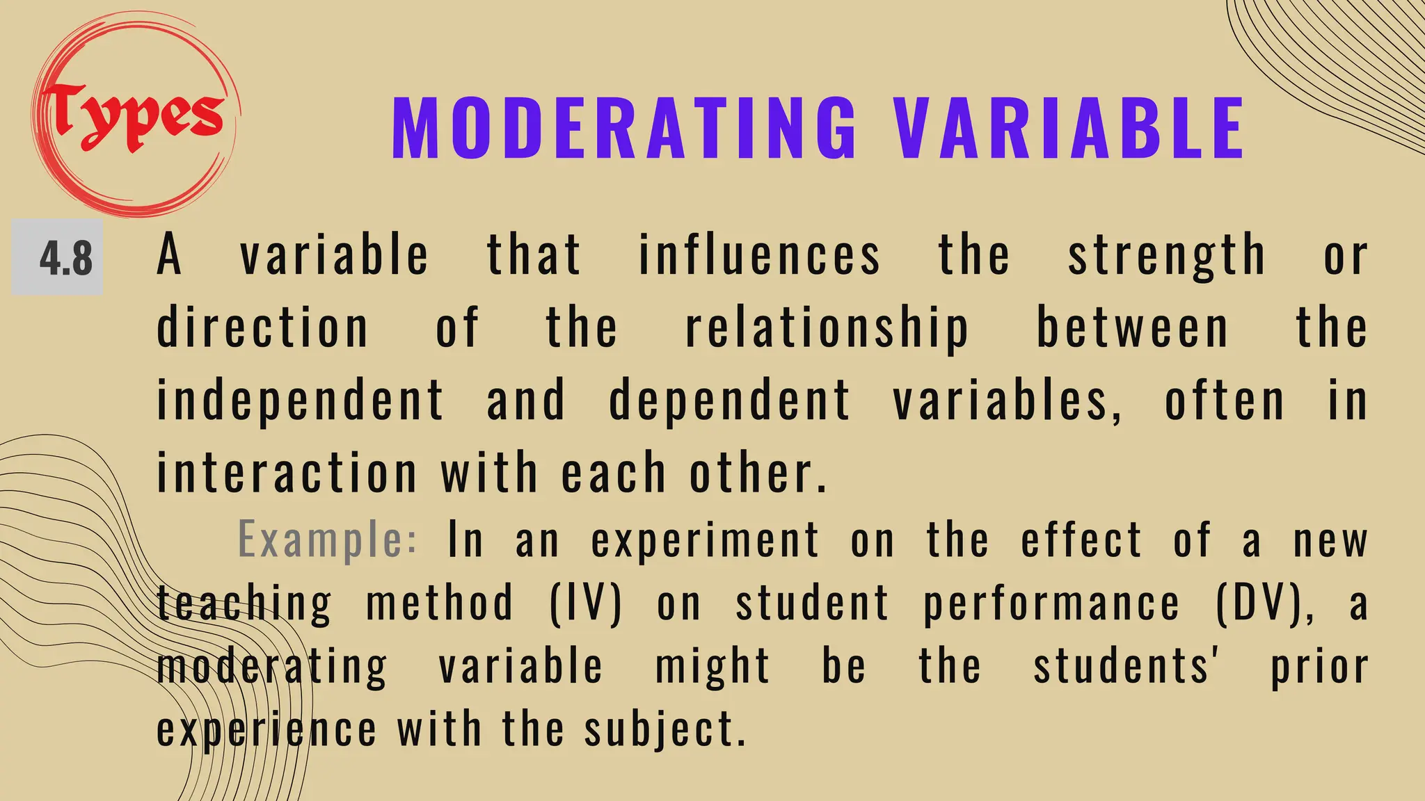 MODERATING VARIABLE
4.8 A variable that influences the strength or
direction of the relationship between the
independent and dependent variables, often in
interaction with each other.
Example: In an experiment on the effect of a new
teaching method (IV) on student performance (DV), a
moderating variable might be the students' prior
experience with the subject.
Types
 