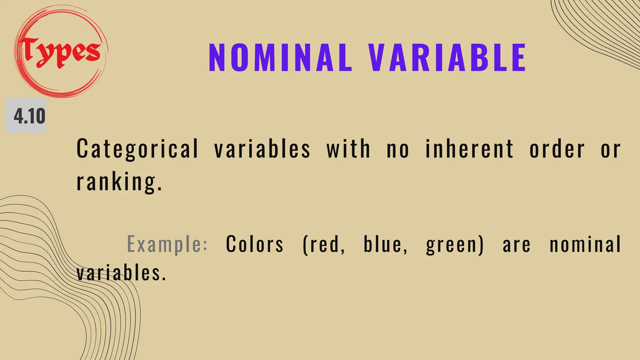 NOMINAL VARIABLE
4.10
Categorical variables with no inherent order or
ranking.
Example: Colors (red, blue, green) are nominal
variables.
Types
 