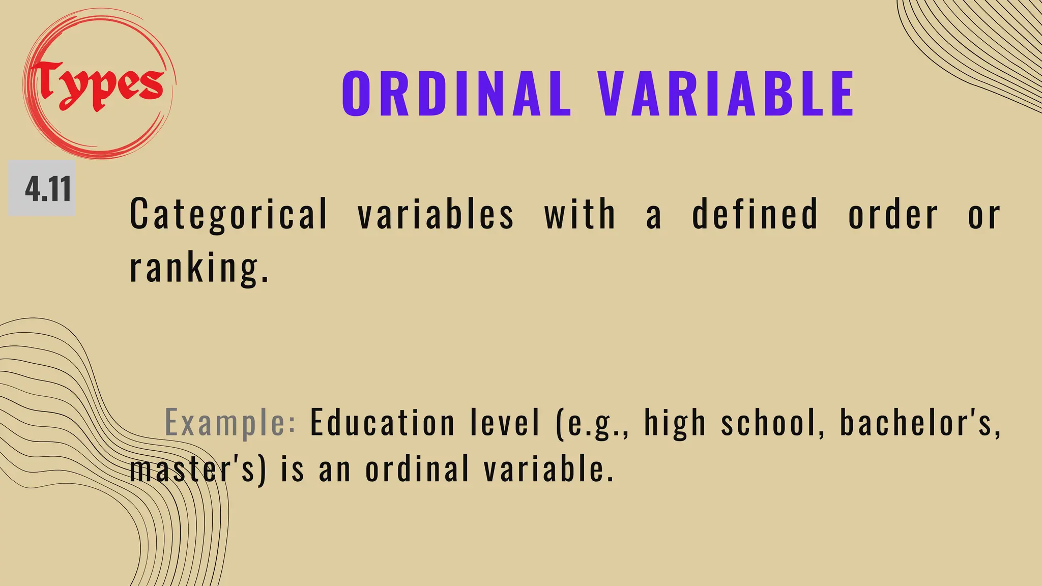 ORDINAL VARIABLE
4.11
Categorical variables with a defined order or
ranking.
Example: Education level (e.g., high school, bachelor's,
master's) is an ordinal variable.
Types
 
