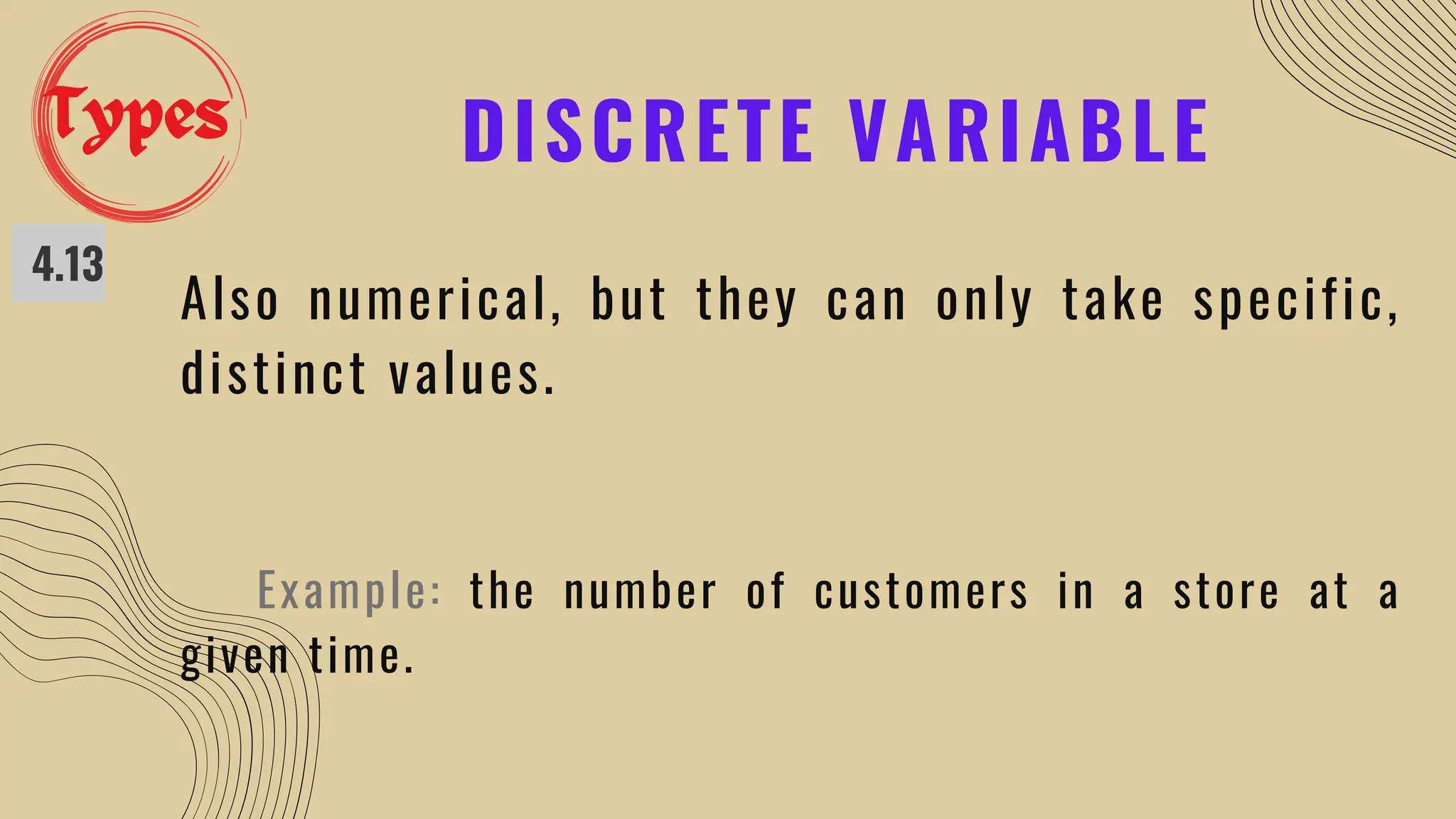 DISCRETE VARIABLE
4.13
Also numerical, but they can only take specific,
distinct values.
Example: the number of customers in a store at a
given time.
Types
 