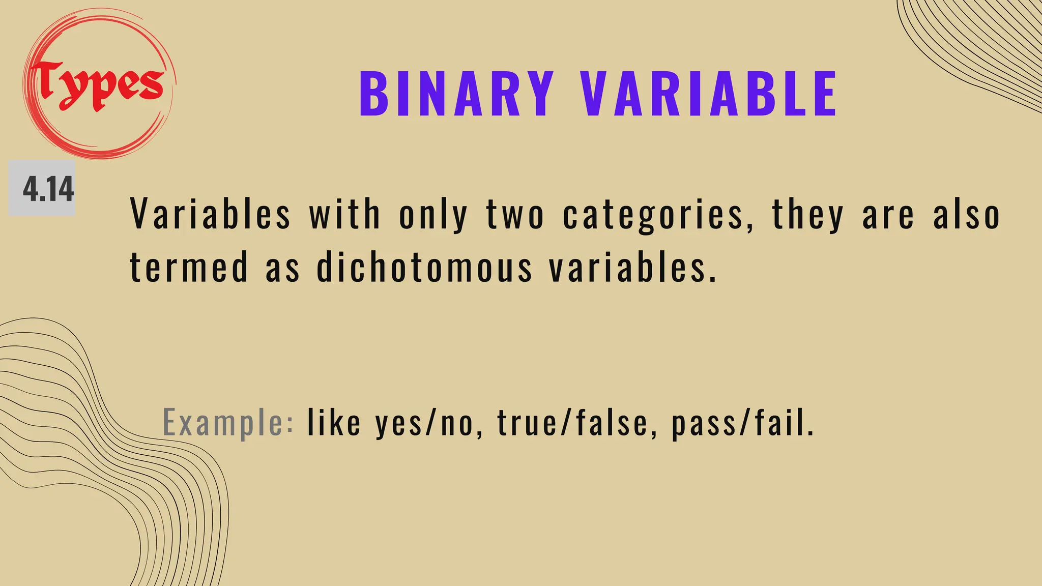 BINARY VARIABLE
4.14
Variables with only two categories, they are also
termed as dichotomous variables.
Example: like yes/no, true/false, pass/fail.
Types
 