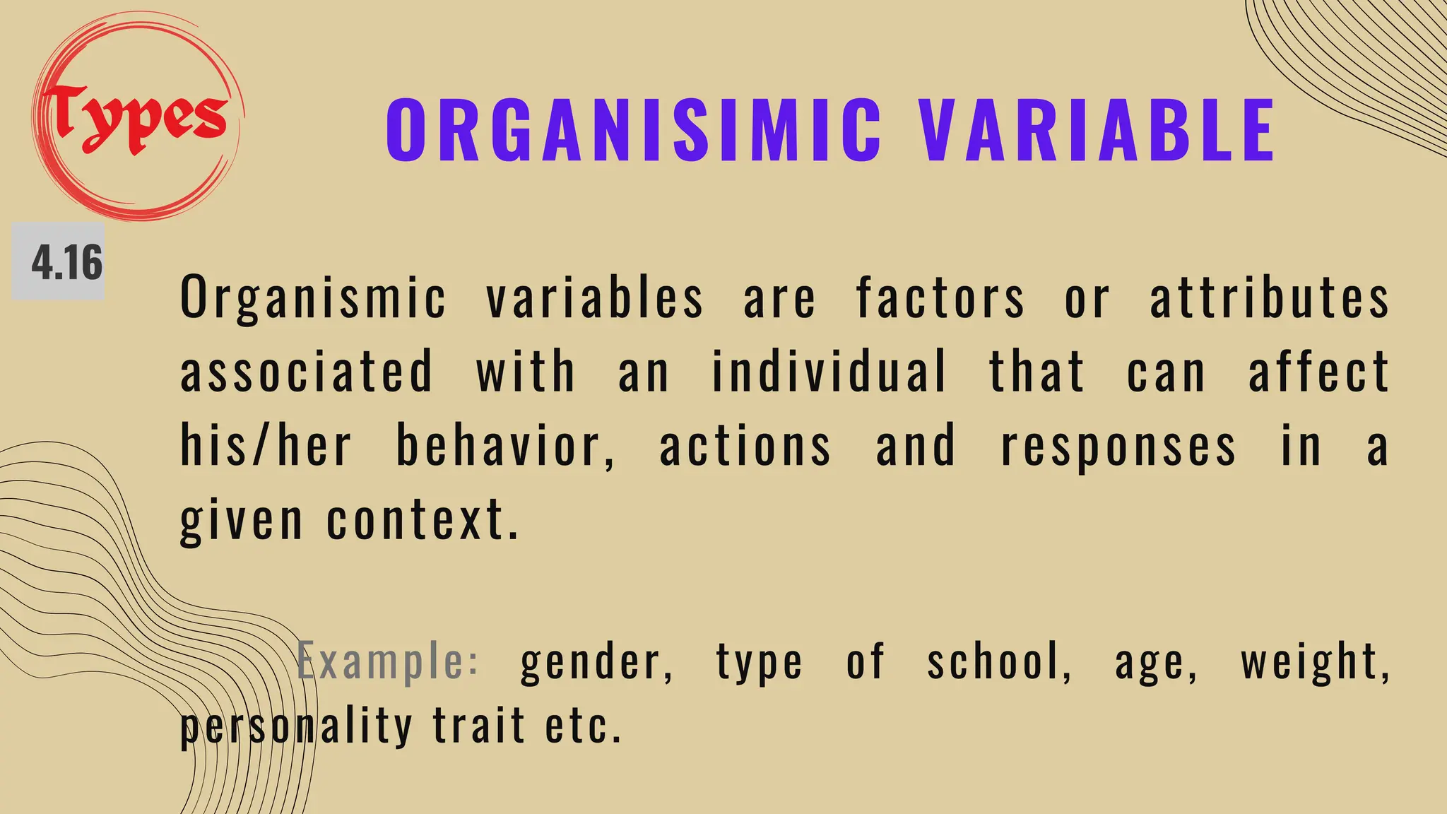 ORGANISIMIC VARIABLE
4.16
Organismic variables are factors or attributes
associated with an individual that can affect
his/her behavior, actions and responses in a
given context.
Example: gender, type of school, age, weight,
personality trait etc.
Types
 