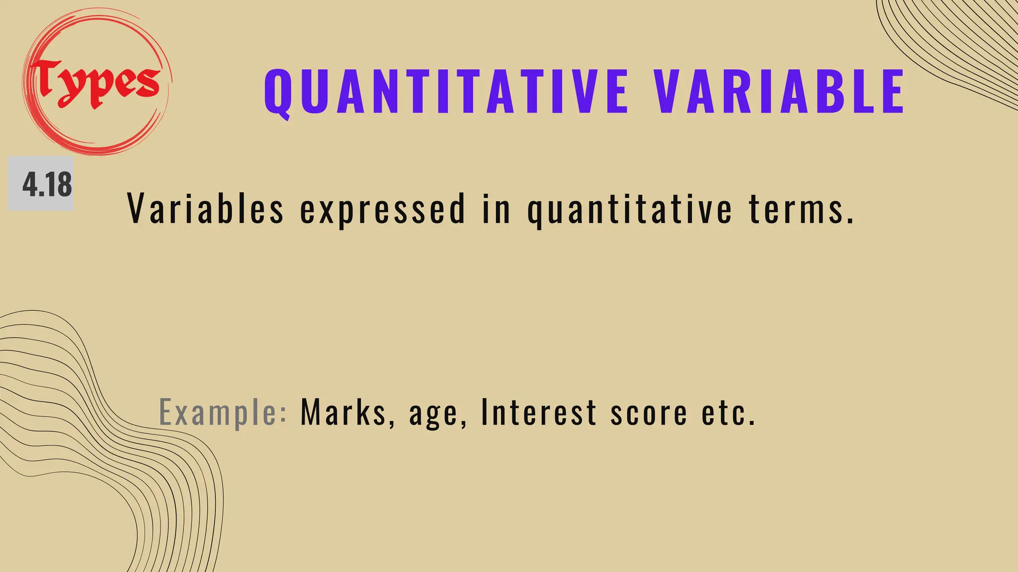 QUANTITATIVE VARIABLE
4.18
Variables expressed in quantitative terms.
Example: Marks, age, Interest score etc.
Types
 