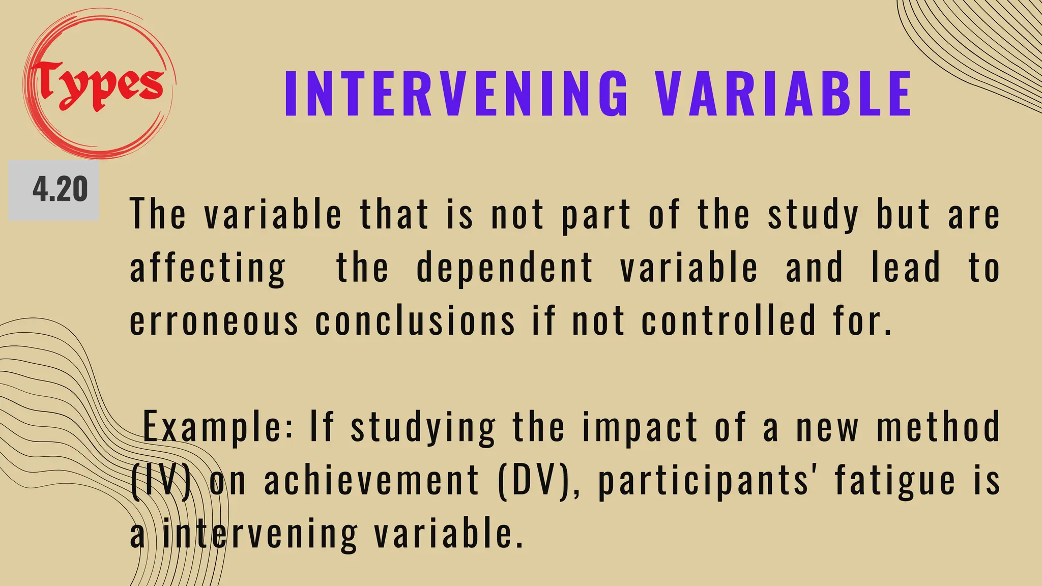 INTERVENING VARIABLE
4.20
The variable that is not part of the study but are
affecting the dependent variable and lead to
erroneous conclusions if not controlled for.
Example: If studying the impact of a new method
(IV) on achievement (DV), participants' fatigue is
a intervening variable.
Types
 