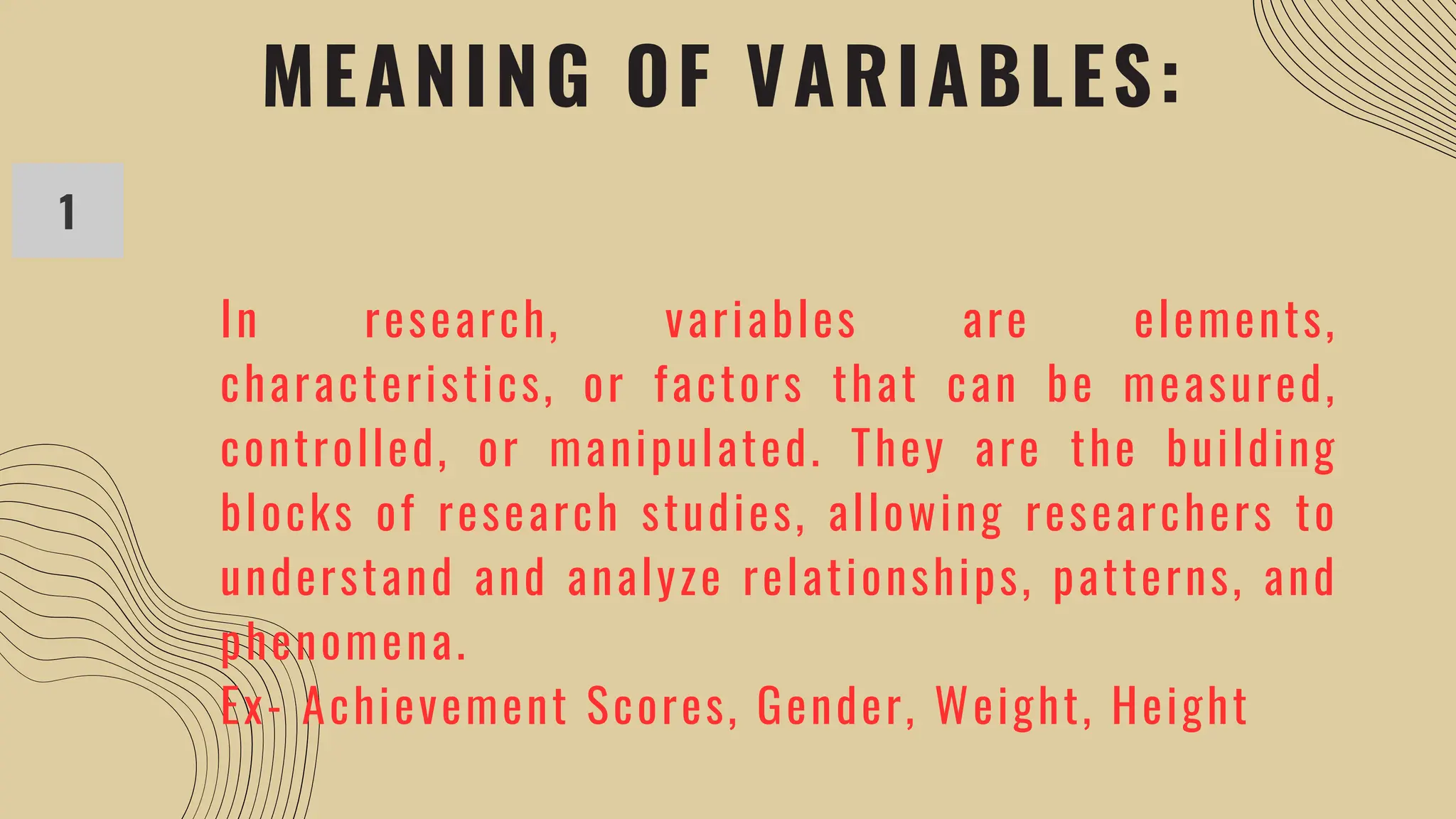 MEANING OF VARIABLES:
1
In research, variables are elements,
characteristics, or factors that can be measured,
controlled, or manipulated. They are the building
blocks of research studies, allowing researchers to
understand and analyze relationships, patterns, and
phenomena.
Ex- Achievement Scores, Gender, Weight, Height
 