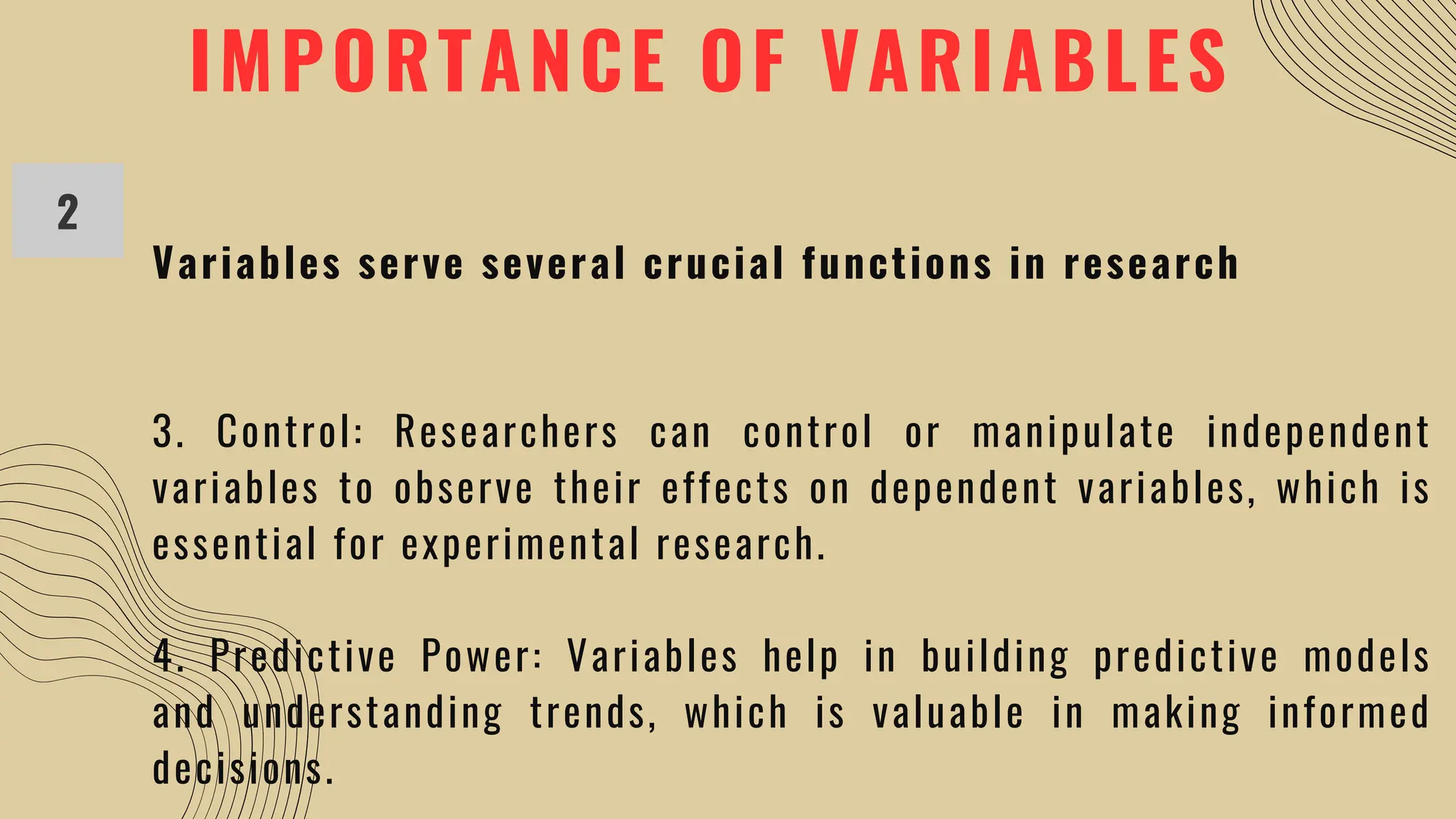 IMPORTANCE OF VARIABLES
2
Variables serve several crucial functions in research
3. Control: Researchers can control or manipulate independent
variables to observe their effects on dependent variables, which is
essential for experimental research.
4. Predictive Power: Variables help in building predictive models
and understanding trends, which is valuable in making informed
decisions.
 