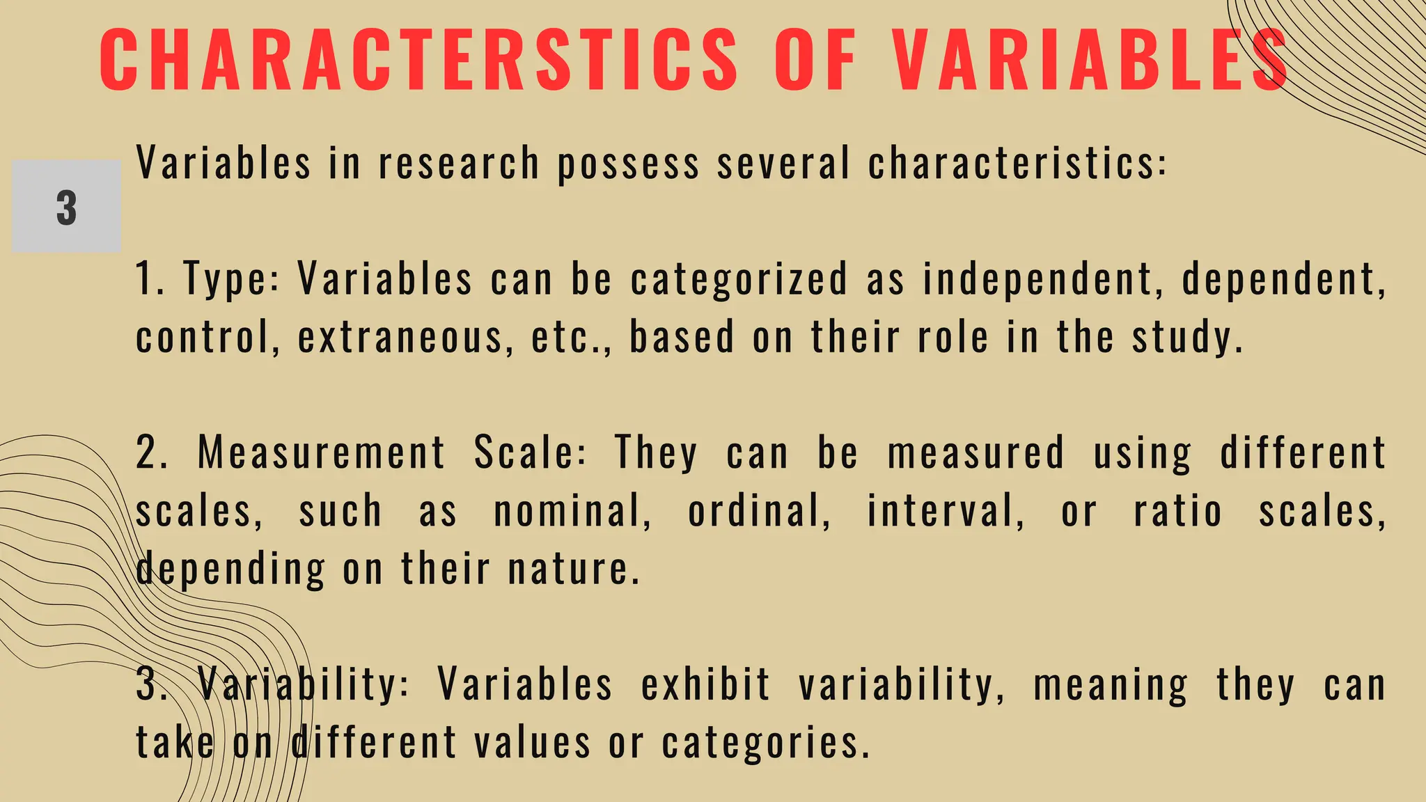 CHARACTERSTICS OF VARIABLES
3
Variables in research possess several characteristics:
1. Type: Variables can be categorized as independent, dependent,
control, extraneous, etc., based on their role in the study.
2. Measurement Scale: They can be measured using different
scales, such as nominal, ordinal, interval, or ratio scales,
depending on their nature.
3. Variability: Variables exhibit variability, meaning they can
take on different values or categories.
 