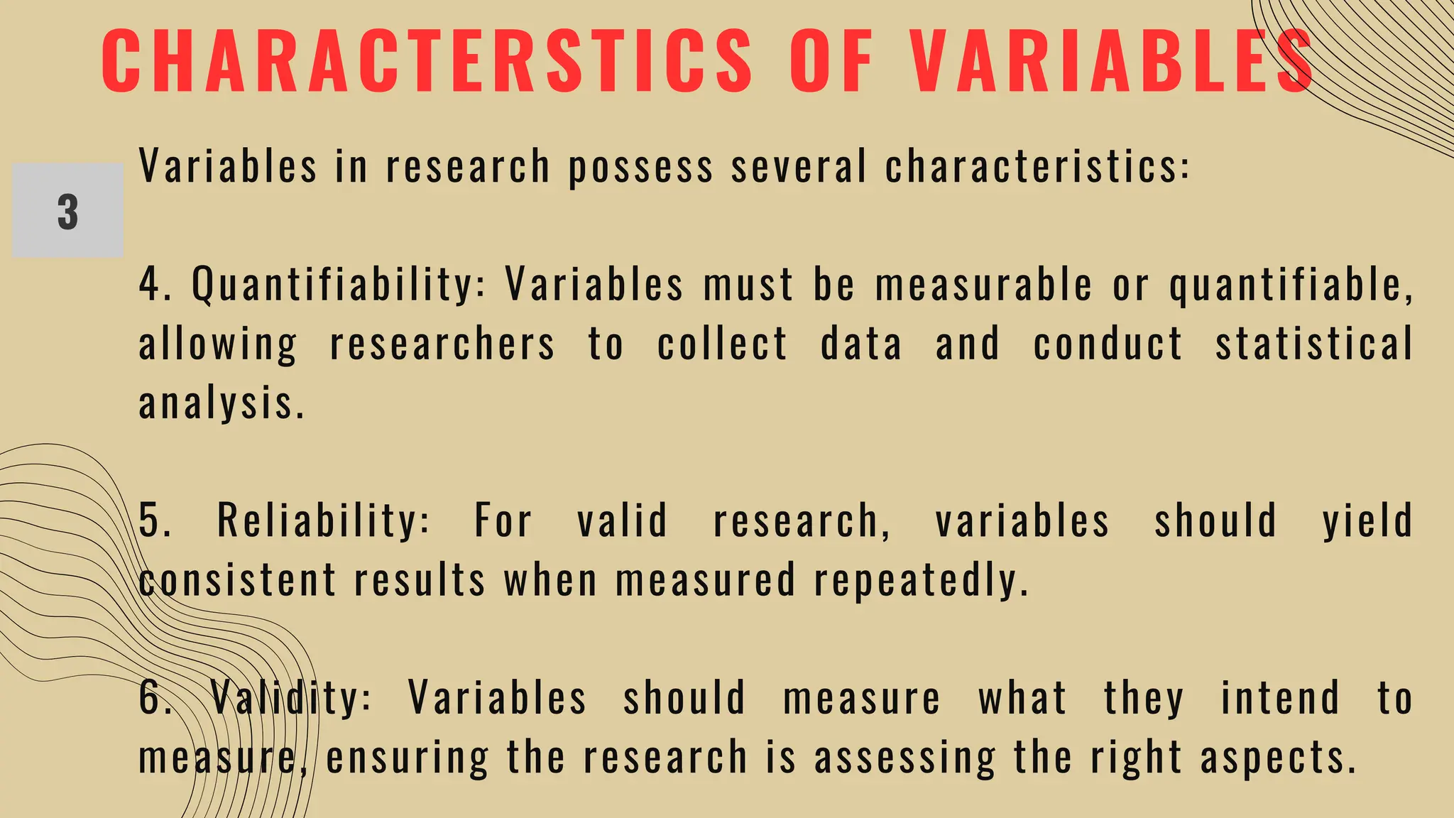 CHARACTERSTICS OF VARIABLES
3
Variables in research possess several characteristics:
4. Quantifiability: Variables must be measurable or quantifiable,
allowing researchers to collect data and conduct statistical
analysis.
5. Reliability: For valid research, variables should yield
consistent results when measured repeatedly.
6. Validity: Variables should measure what they intend to
measure, ensuring the research is assessing the right aspects.
 