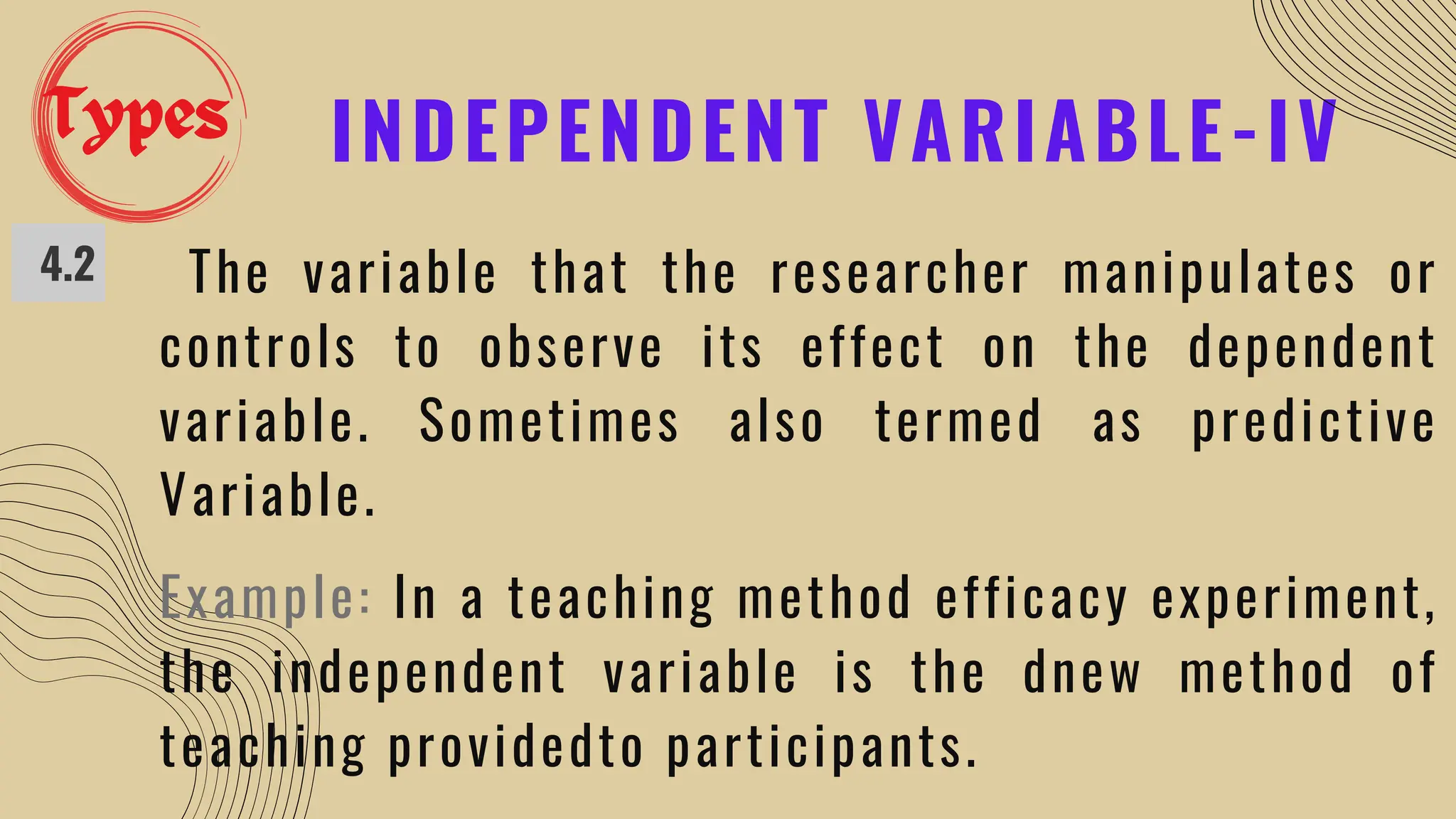 INDEPENDENT VARIABLE-IV
4.2 The variable that the researcher manipulates or
controls to observe its effect on the dependent
variable. Sometimes also termed as predictive
Variable.
Example: In a teaching method efficacy experiment,
the independent variable is the dnew method of
teaching providedto participants.
Types
 