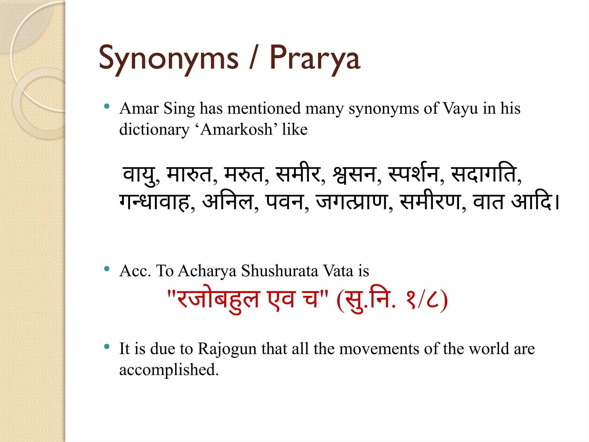 Synonyms / Prarya
 Amar Sing has mentioned many synonyms of Vayu in his
dictionary ‘Amarkosh’ like
वायु, मारुत, मरुत, समीर, श्वसन, स्पर्शन, सदागति,
गन्धावाह, अनिल, पवन, जगत्प्राण, समीरण, वात आदि।
 Acc. To Acharya Shushurata Vata is
"रजोबहुल एव च" (सु.नि. १/८)
 It is due to Rajogun that all the movements of the world are
accomplished.
 