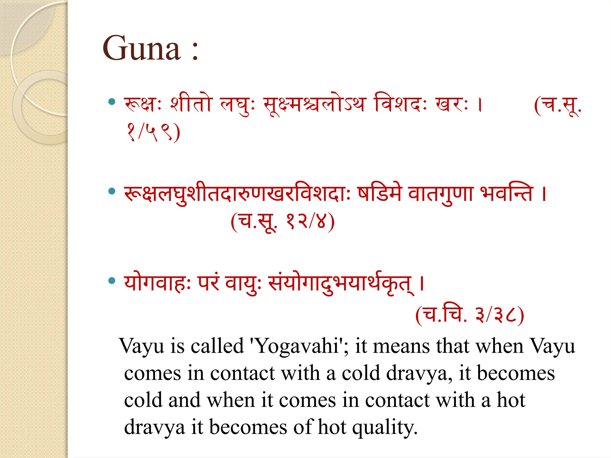 Guna :
 रूक्षः शीतो लघुः सूक्ष्मश्चलोऽथ विशदः खरः । (च.सू.
१/५९)
 रूक्षलघुशीतदारुणखरविशदाः षडिमे वातगुणा भवन्ति ।
(च.सू. १२/४)
 योगवाहः परं वायुः संयोगादुभयार्थक
ृ त् ।
(च.चि. ३/३८)
Vayu is called 'Yogavahi'; it means that when Vayu
comes in contact with a cold dravya, it becomes
cold and when it comes in contact with a hot
dravya it becomes of hot quality.
 