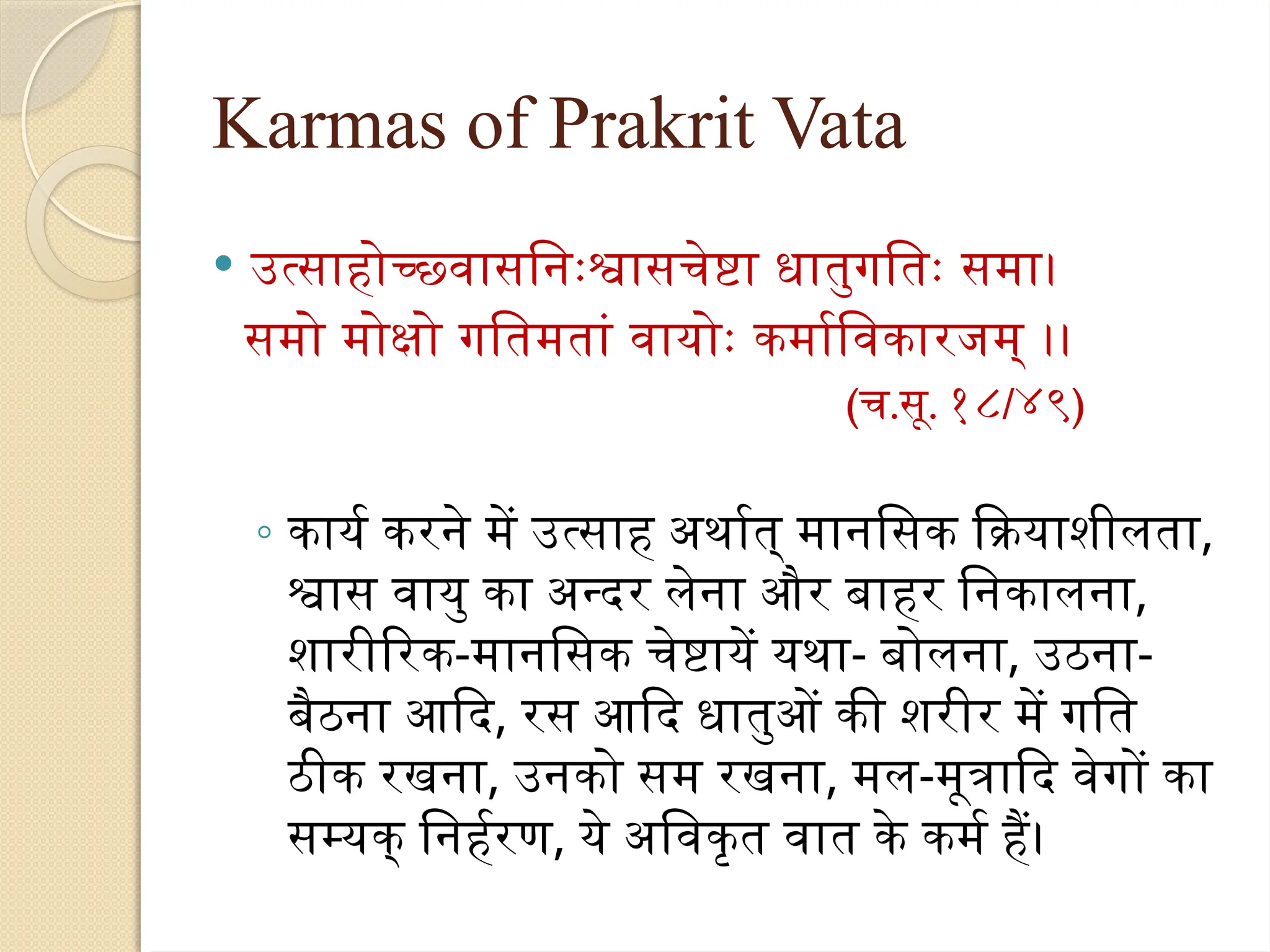 Karmas of Prakrit Vata
 उत्साहोच्छ्वासनिःश्वासचेष्टा धातुगतिः समा।
समो मोक्षो गतिमतां वायोः कर्माविकारजम् ।।
(च.सू. १८/४९)
◦ कार्य करने में उत्साह अर्थात् मानसिक क्रियाशीलता,
श्वास वायु का अन्दर लेना और बाहर निकालना,
शारीरिक-मानसिक चेष्टायें यथा- बोलना, उठना-
बैठना आदि, रस आदि धातुओं की शरीर में गति
ठीक रखना, उनको सम रखना, मल-मूत्रादि वेगों का
सम्यक् निर्हरण, ये अविकृत वात के कर्म हैं।
 