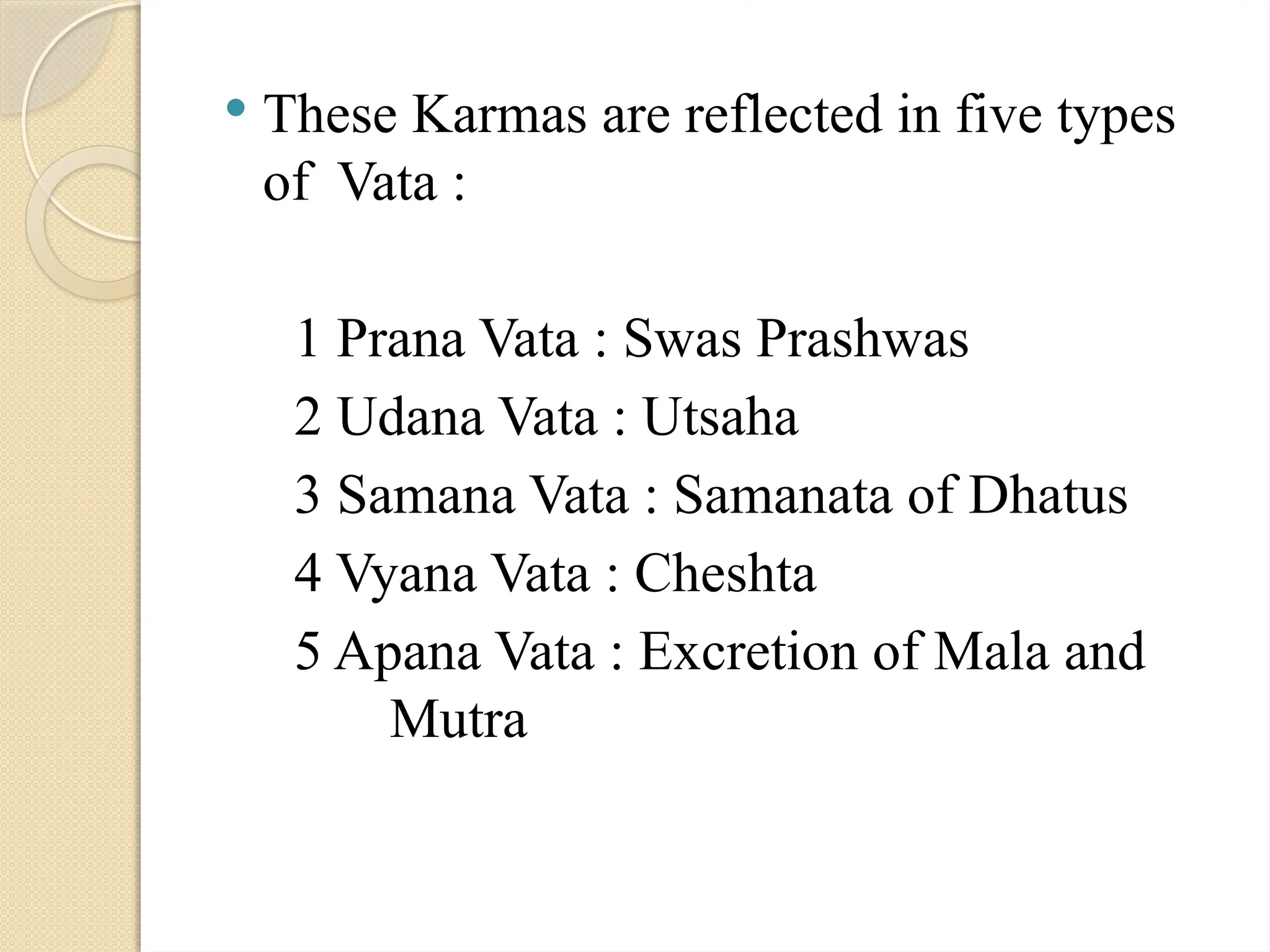  These Karmas are reflected in five types
of Vata :
1 Prana Vata : Swas Prashwas
2 Udana Vata : Utsaha
3 Samana Vata : Samanata of Dhatus
4 Vyana Vata : Cheshta
5 Apana Vata : Excretion of Mala and
Mutra
 