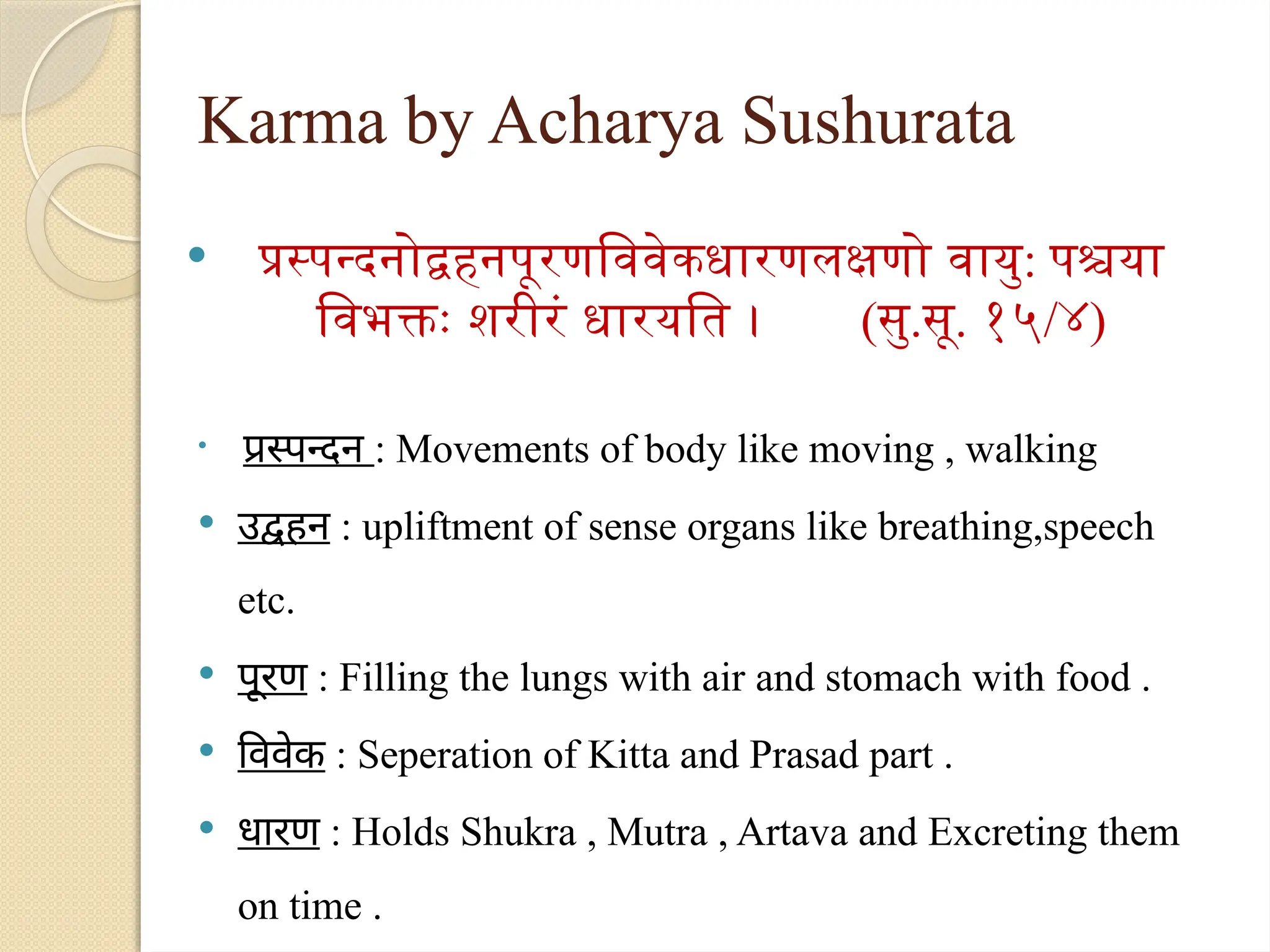 Karma by Acharya Sushurata
 प्रस्पन्दनोद्वहनपूरणविवेकधारणलक्षणो वायु: पश्चया
विभक्तः शरीरं धारयति । (सु.सू. १५/४)

प्रस्पन्दन : Movements of body like moving , walking
 उद्वहन : upliftment of sense organs like breathing,speech
etc.
 पूरण : Filling the lungs with air and stomach with food .
 विवेक : Seperation of Kitta and Prasad part .
 धारण : Holds Shukra , Mutra , Artava and Excreting them
on time .
 