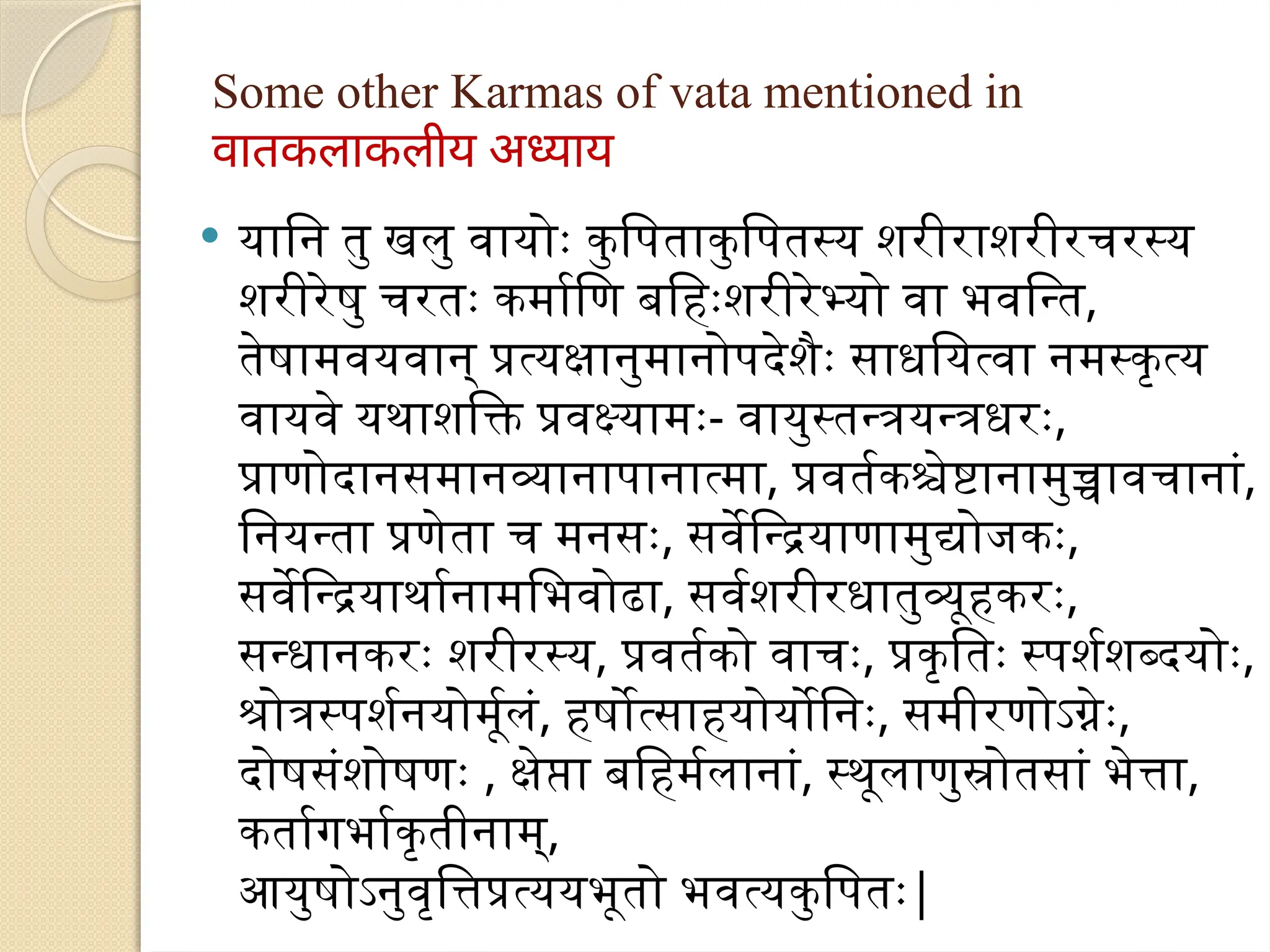 Some other Karmas of vata mentioned in
वातकलाकलीय अध्याय
 यानि तु खलु वायोः कुपिताकुपितस्य शरीराशरीरचरस्य
शरीरेषु चरतः कर्माणि बहिःशरीरेभ्यो वा भवन्ति,
तेषामवयवान् प्रत्यक्षानुमानोपदेशैः साधयित्वा नमस्कृत्य
वायवे यथाशक्ति प्रवक्ष्यामः- वायुस्तन्त्रयन्त्रधरः,
प्राणोदानसमानव्यानापानात्मा, प्रवर्तकश्चेष्टानामुच्चावचानां,
नियन्ता प्रणेता च मनसः, सर्वेन्द्रियाणामुद्योजकः,
सर्वेन्द्रियार्थानामभिवोढा, सर्वशरीरधातुव्यूहकरः,
सन्धानकरः शरीरस्य, प्रवर्तको वाचः, प्रकृतिः स्पर्शशब्दयोः,
श्रोत्रस्पर्शनयोर्मूलं, हर्षोत्साहयोर्योनिः, समीरणोऽग्नेः,
दोषसंशोषणः , क्षेप्ता बहिर्मलानां, स्थूलाणुस्रोतसां भेत्ता,
कर्तागर्भाकृतीनाम्,
आयुषोऽनुवृत्तिप्रत्ययभूतो भवत्यकुपितः|
 
