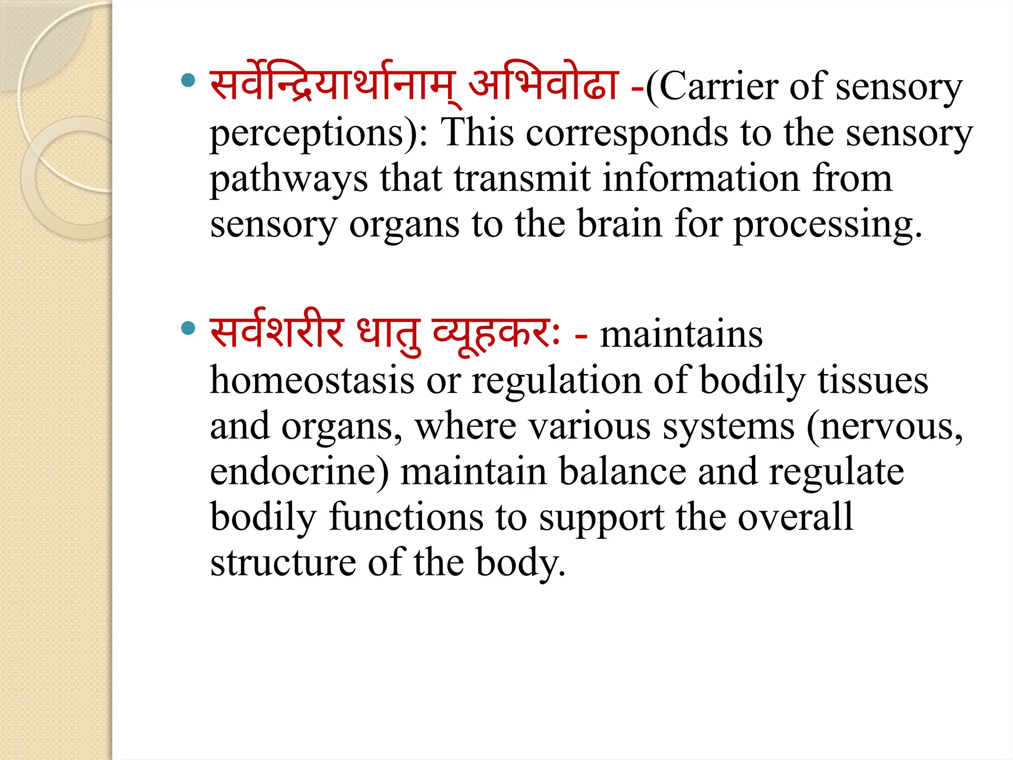  सर्वेन्द्रियार्थानाम् अभिवोढा -(Carrier of sensory
perceptions): This corresponds to the sensory
pathways that transmit information from
sensory organs to the brain for processing.
 सर्वशरीर धातु व्यूहकरः - maintains
homeostasis or regulation of bodily tissues
and organs, where various systems (nervous,
endocrine) maintain balance and regulate
bodily functions to support the overall
structure of the body.
 
