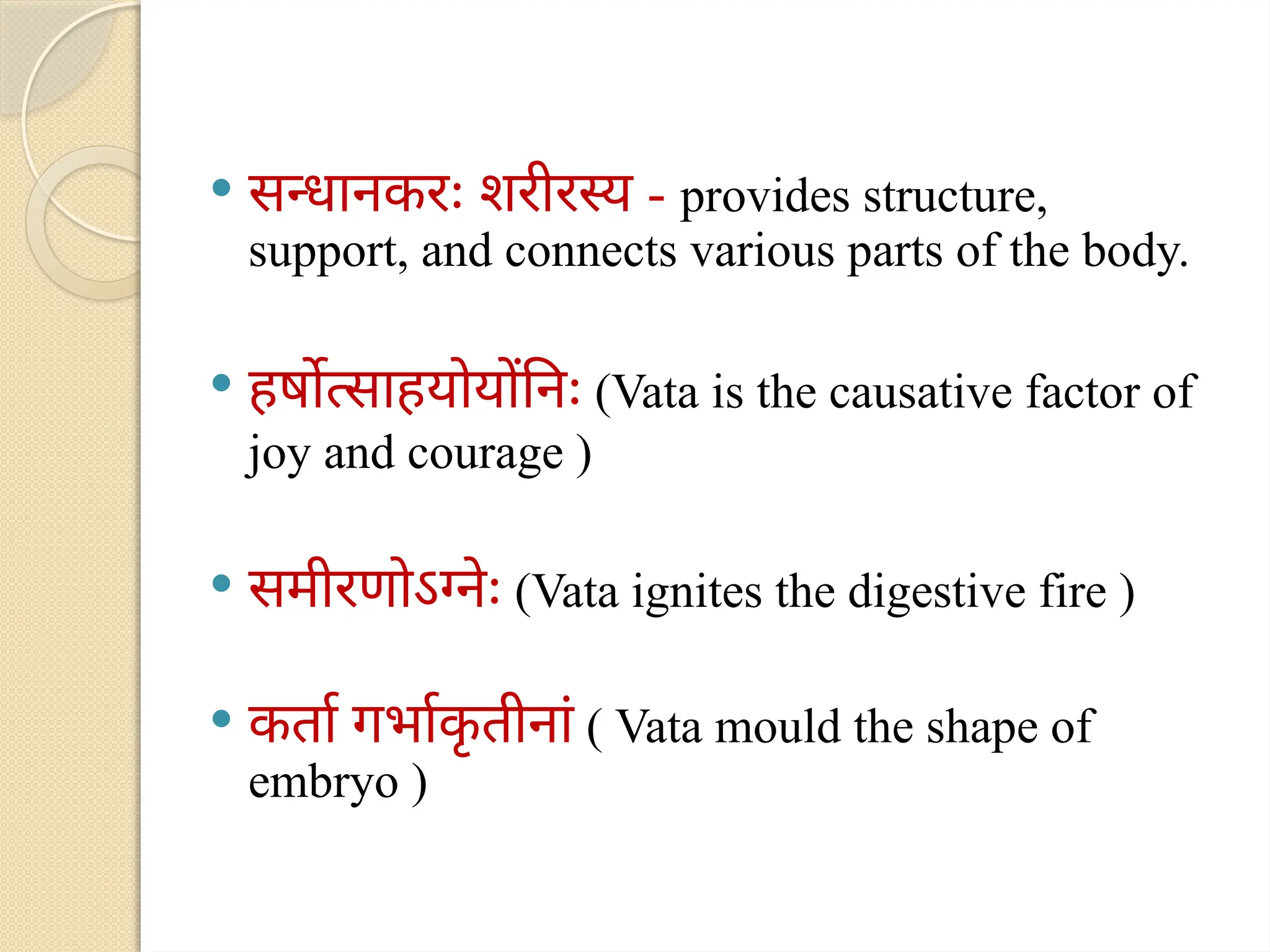  सन्धानकरः शरीरस्य - provides structure,
support, and connects various parts of the body.
 हर्षोत्साहयोयोंनिः (Vata is the causative factor of
joy and courage )
 समीरणोऽग्नेः (Vata ignites the digestive fire )
 कर्ता गर्भाक
ृ तीनां ( Vata mould the shape of
embryo )
 