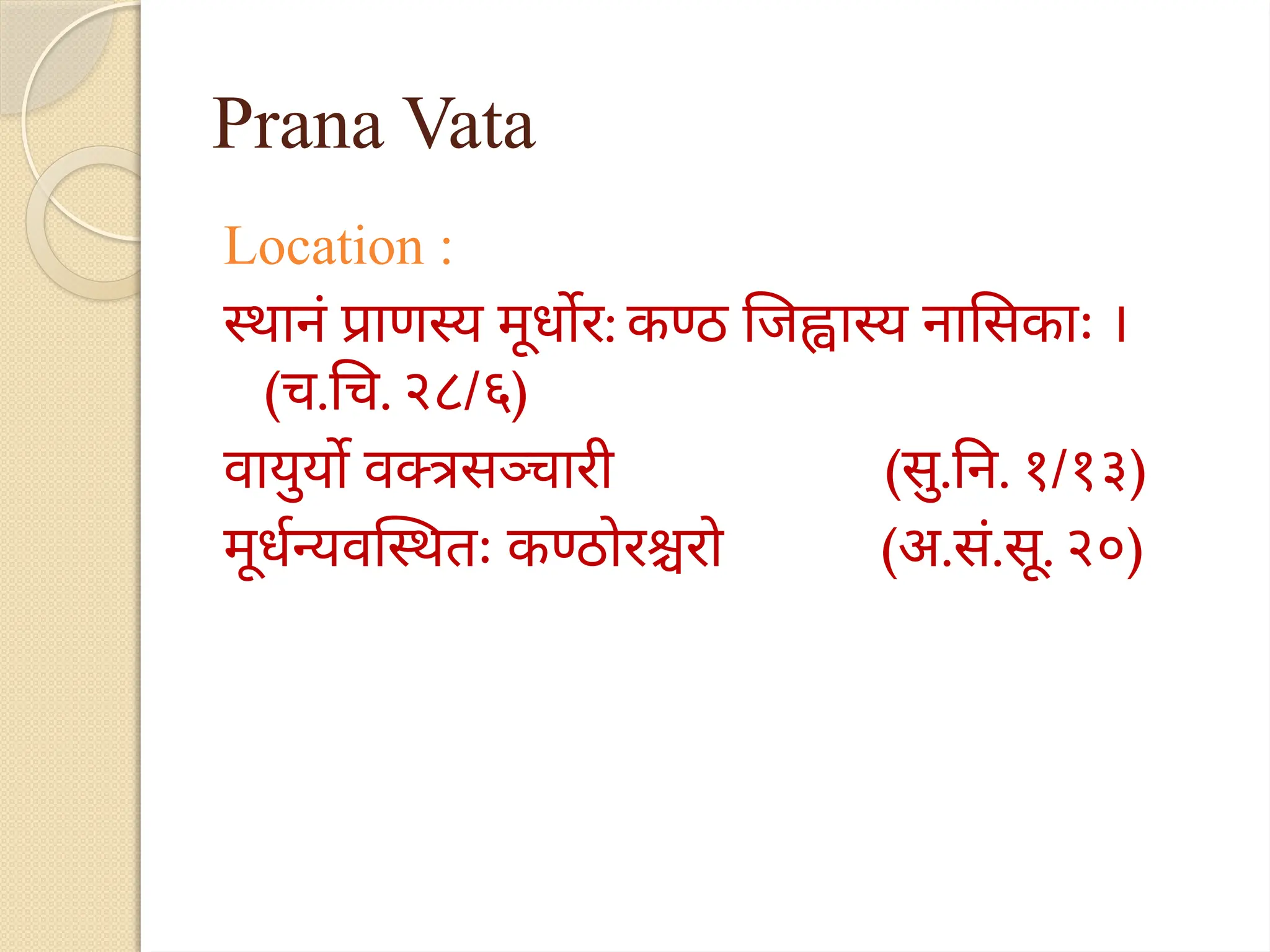 Prana Vata
Location :
स्थानं प्राणस्य मूर्धोर: कण्ठ जिह्वास्य नासिकाः ।
(च.चि. २८/६)
वायुर्यो वक्त्रसञ्चारी (सु.नि. १/१३)
मूर्धन्यवस्थितः कण्ठोरश्चरो (अ.सं.सू. २०)
 