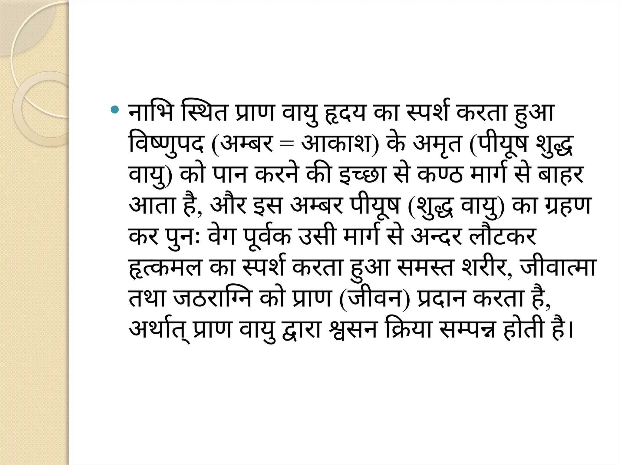  नाभि स्थित प्राण वायु हृदय का स्पर्श करता हुआ
विष्णुपद (अम्बर = आकाश) क
े अमृत (पीयूष शुद्ध
वायु) को पान करने की इच्छा से कण्ठ मार्ग से बाहर
आता है, और इस अम्बर पीयूष (शुद्ध वायु) का ग्रहण
कर पुनः वेग पूर्वक उसी मार्ग से अन्दर लौटकर
हृत्कमल का स्पर्श करता हुआ समस्त शरीर, जीवात्मा
तथा जठराग्नि को प्राण (जीवन) प्रदान करता है,
अर्थात् प्राण वायु द्वारा श्वसन क्रिया सम्पन्न होती है।
 