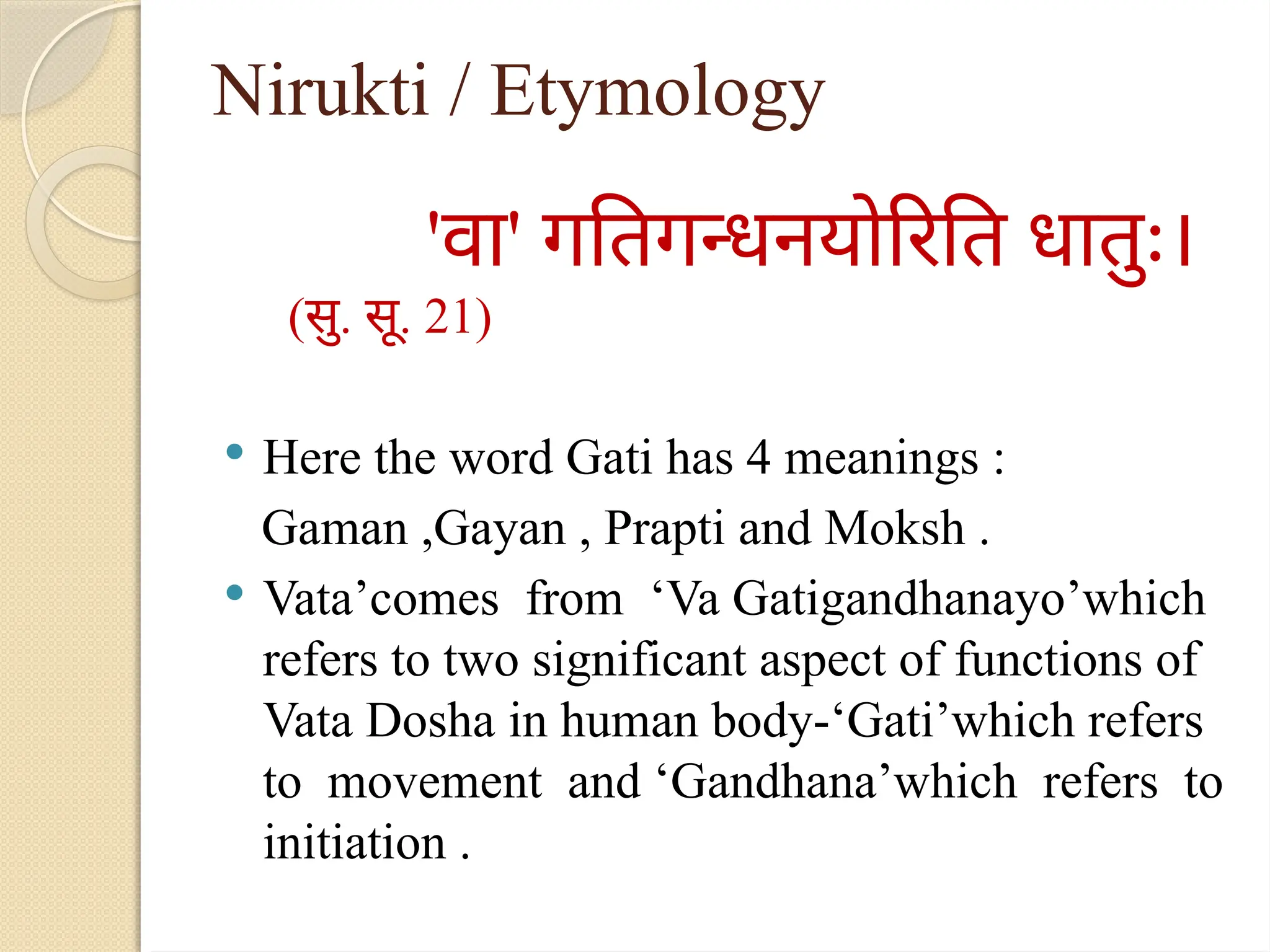 Nirukti / Etymology
'वा' गतिगन्धनयोरिति धातुः।
(सु. सू. 21)
 Here the word Gati has 4 meanings :
Gaman ,Gayan , Prapti and Moksh .
 Vata’comes from ‘Va Gatigandhanayo’which
refers to two significant aspect of functions of
Vata Dosha in human body-‘Gati’which refers
to movement and ‘Gandhana’which refers to
initiation .
 