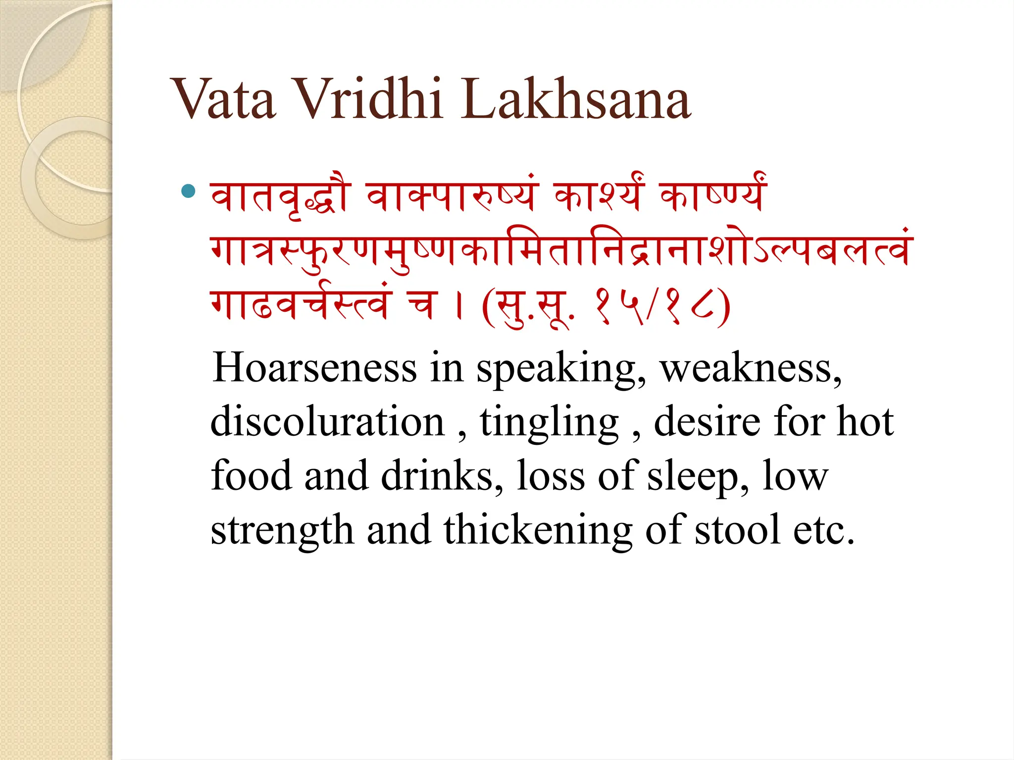 Vata Vridhi Lakhsana
 वातवृद्धौ वाक्पारुष्यं कार्श्यं कार्ष्ण्यं
गात्रस्फु रणमुष्णकामितानिद्रानाशोऽल्पबलत्वं
गाढवर्चस्त्वं च । (सु.सू. १५/१८)
Hoarseness in speaking, weakness,
discoluration , tingling , desire for hot
food and drinks, loss of sleep, low
strength and thickening of stool etc.
 