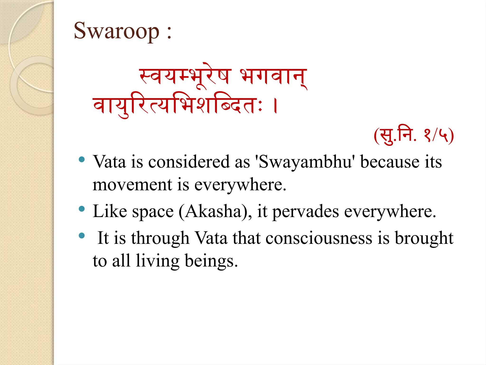 Swaroop :
स्वयम्भूरेष भगवान्
वायुरित्यभिशब्दितः ।
(सु.नि. १/५)
 Vata is considered as 'Swayambhu' because its
movement is everywhere.
 Like space (Akasha), it pervades everywhere.
 It is through Vata that consciousness is brought
to all living beings.
 