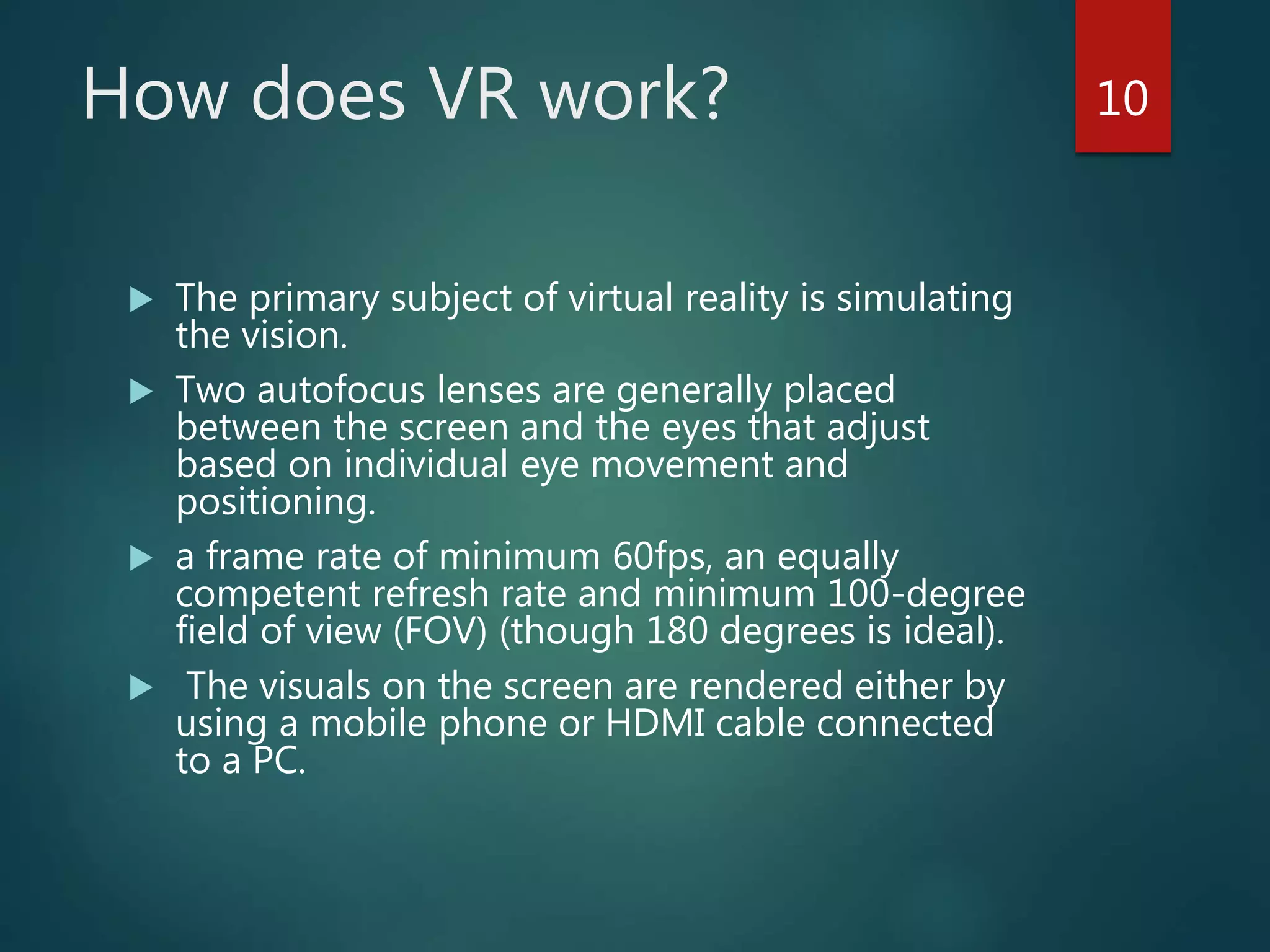 How does VR work?
 The primary subject of virtual reality is simulating
the vision.
 Two autofocus lenses are generally placed
between the screen and the eyes that adjust
based on individual eye movement and
positioning.
 a frame rate of minimum 60fps, an equally
competent refresh rate and minimum 100-degree
field of view (FOV) (though 180 degrees is ideal).
 The visuals on the screen are rendered either by
using a mobile phone or HDMI cable connected
to a PC.
10
 