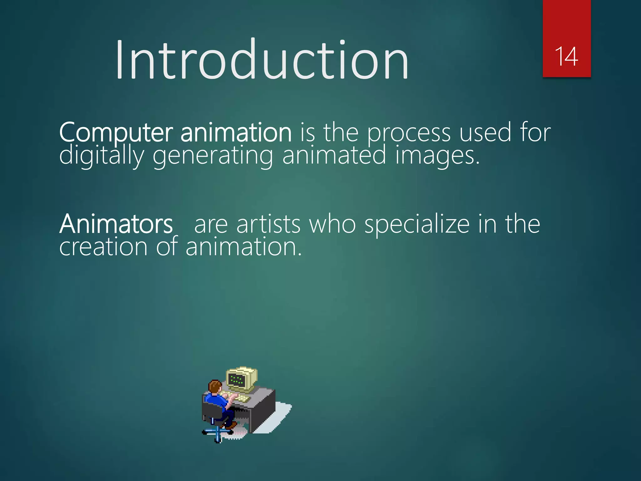 Computer animation is the process used for
digitally generating animated images.
Animators are artists who specialize in the
creation of animation.
Introduction 14
 