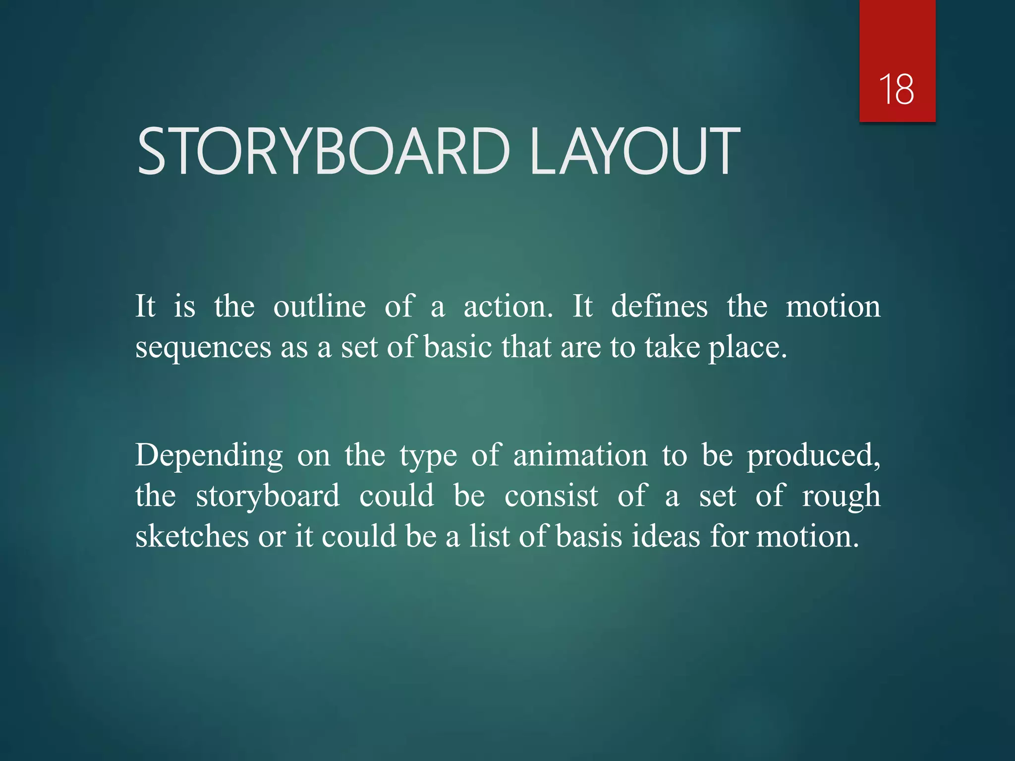 STORYBOARD LAYOUT
18
It is the outline of a action. It defines the motion
sequences as a set of basic that are to take place.
Depending on the type of animation to be produced,
the storyboard could be consist of a set of rough
sketches or it could be a list of basis ideas for motion.
 
