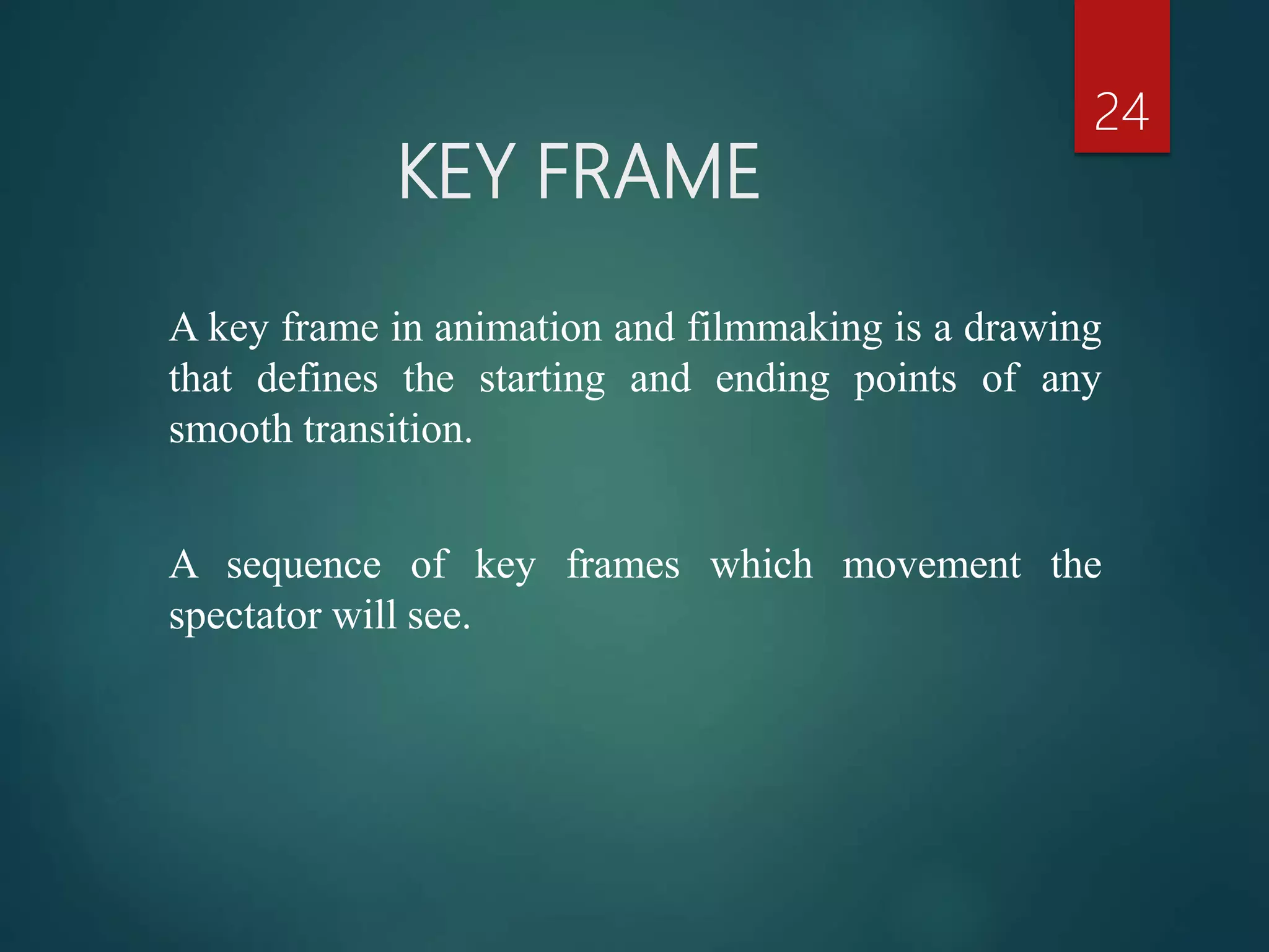 KEY FRAME
24
A key frame in animation and filmmaking is a drawing
that defines the starting and ending points of any
smooth transition.
A sequence of key frames which movement the
spectator will see.
 