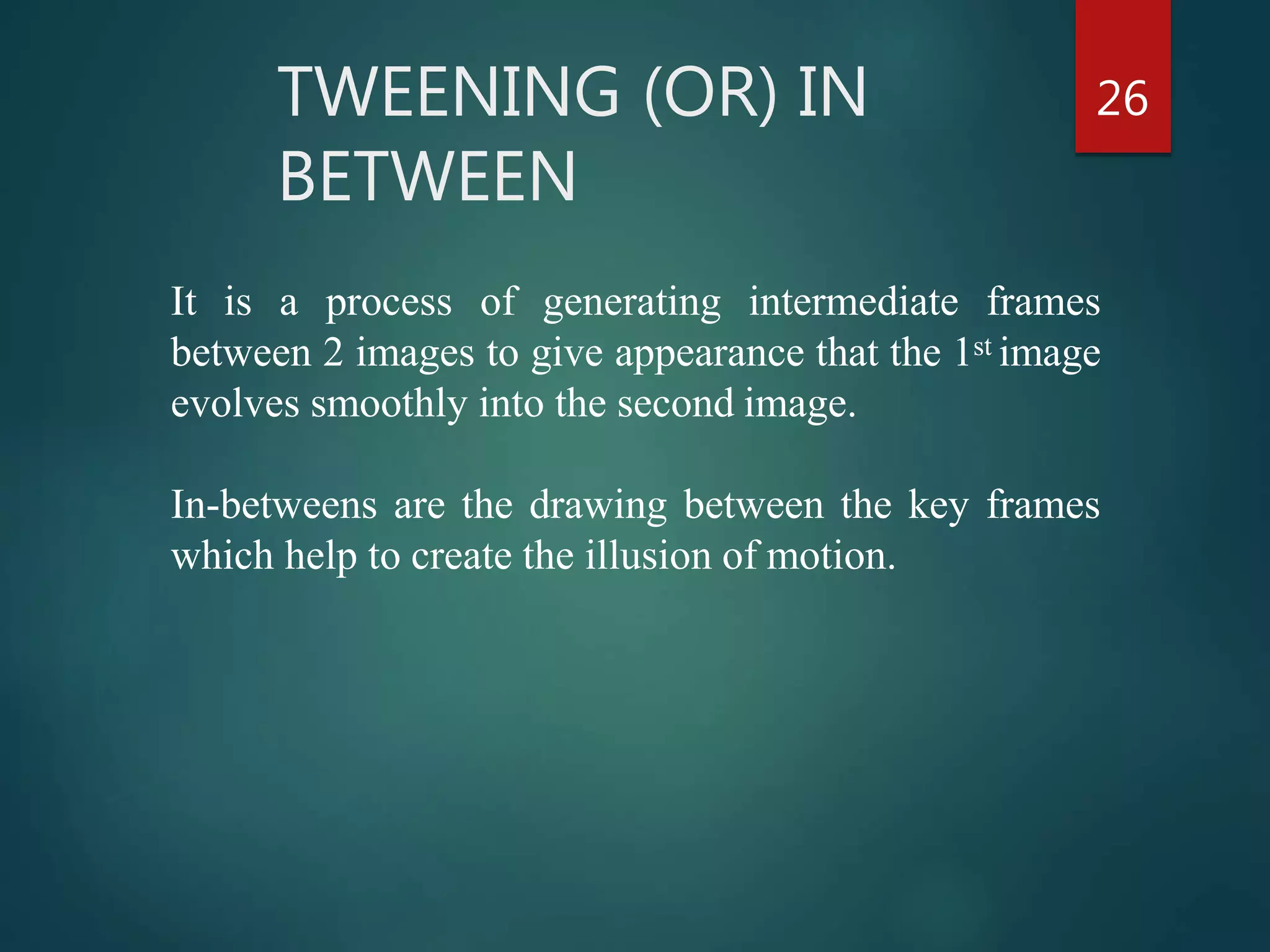 TWEENING (OR) IN
BETWEEN
26
It is a process of generating intermediate frames
between 2 images to give appearance that the 1st image
evolves smoothly into the second image.
In-betweens are the drawing between the key frames
which help to create the illusion of motion.
 