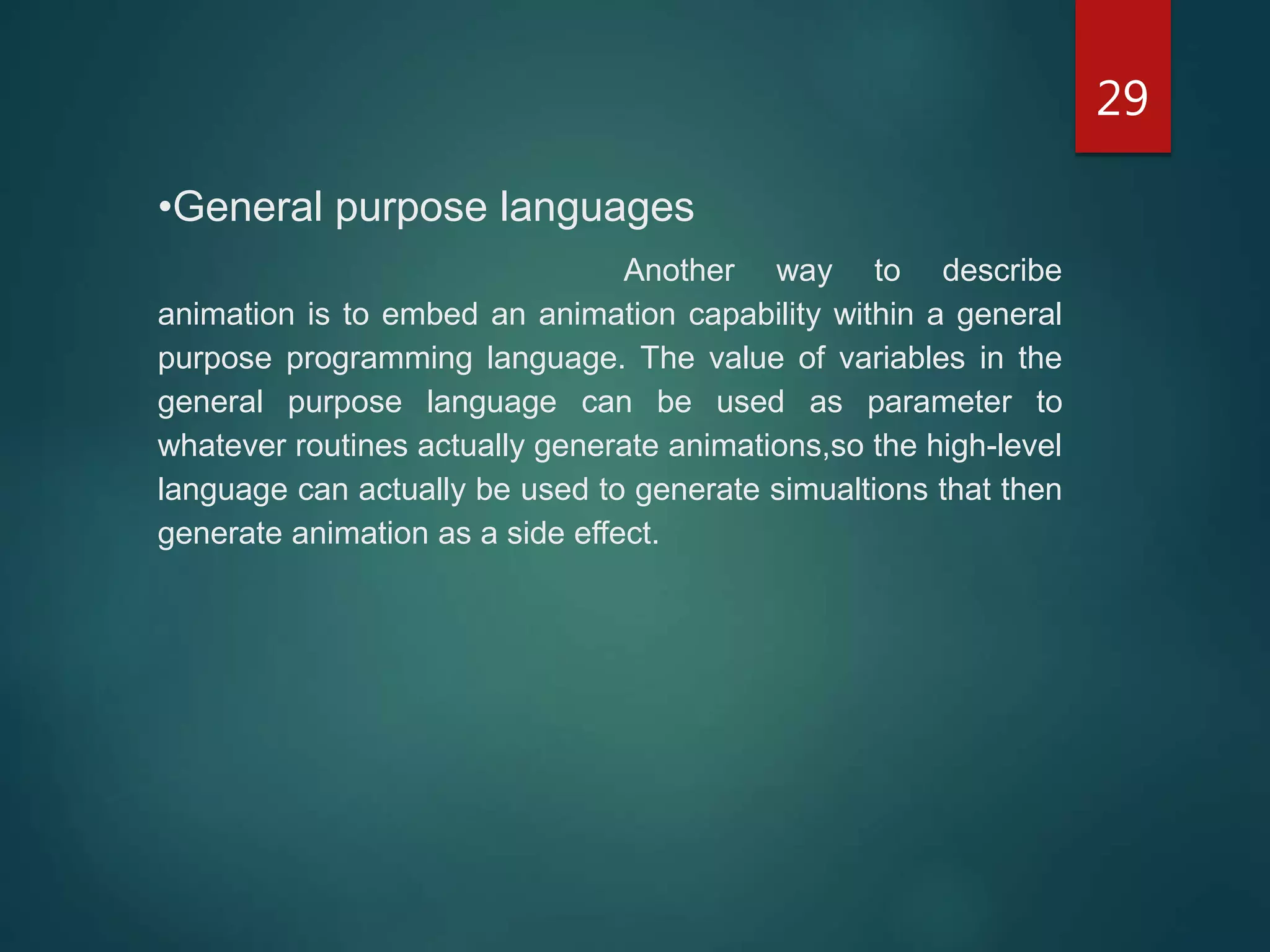 29
•General purpose languages
Another way to describe
animation is to embed an animation capability within a general
purpose programming language. The value of variables in the
general purpose language can be used as parameter to
whatever routines actually generate animations,so the high-level
language can actually be used to generate simualtions that then
generate animation as a side effect.
 