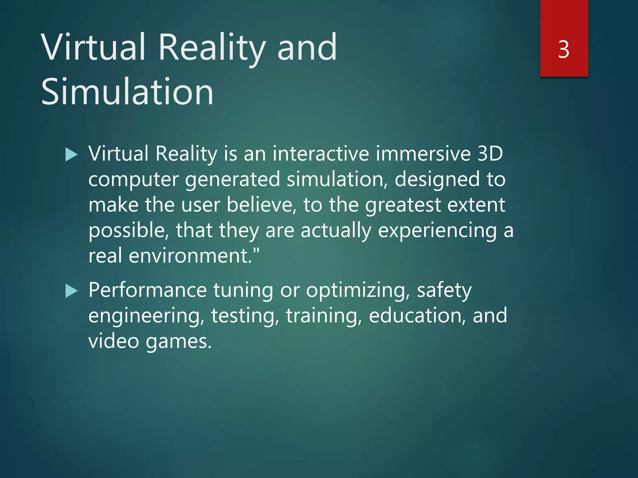 Virtual Reality and
Simulation
 Virtual Reality is an interactive immersive 3D
computer generated simulation, designed to
make the user believe, to the greatest extent
possible, that they are actually experiencing a
real environment."
 Performance tuning or optimizing, safety
engineering, testing, training, education, and
video games.
3
 